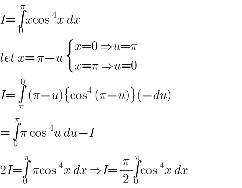 I= ∫_0 ^π xcos^4 x dx  let x= π−u  { ((x=0 ⇒u=π)),((x=π ⇒u=0)) :}  I= ∫_π ^0  (π−u){cos^4  (π−u)}(−du)  = ∫_0 ^π π cos^4 u du−I  2I=∫_0 ^π  πcos^4 x dx ⇒I= (π/2)∫_0 ^π cos^4 x dx  