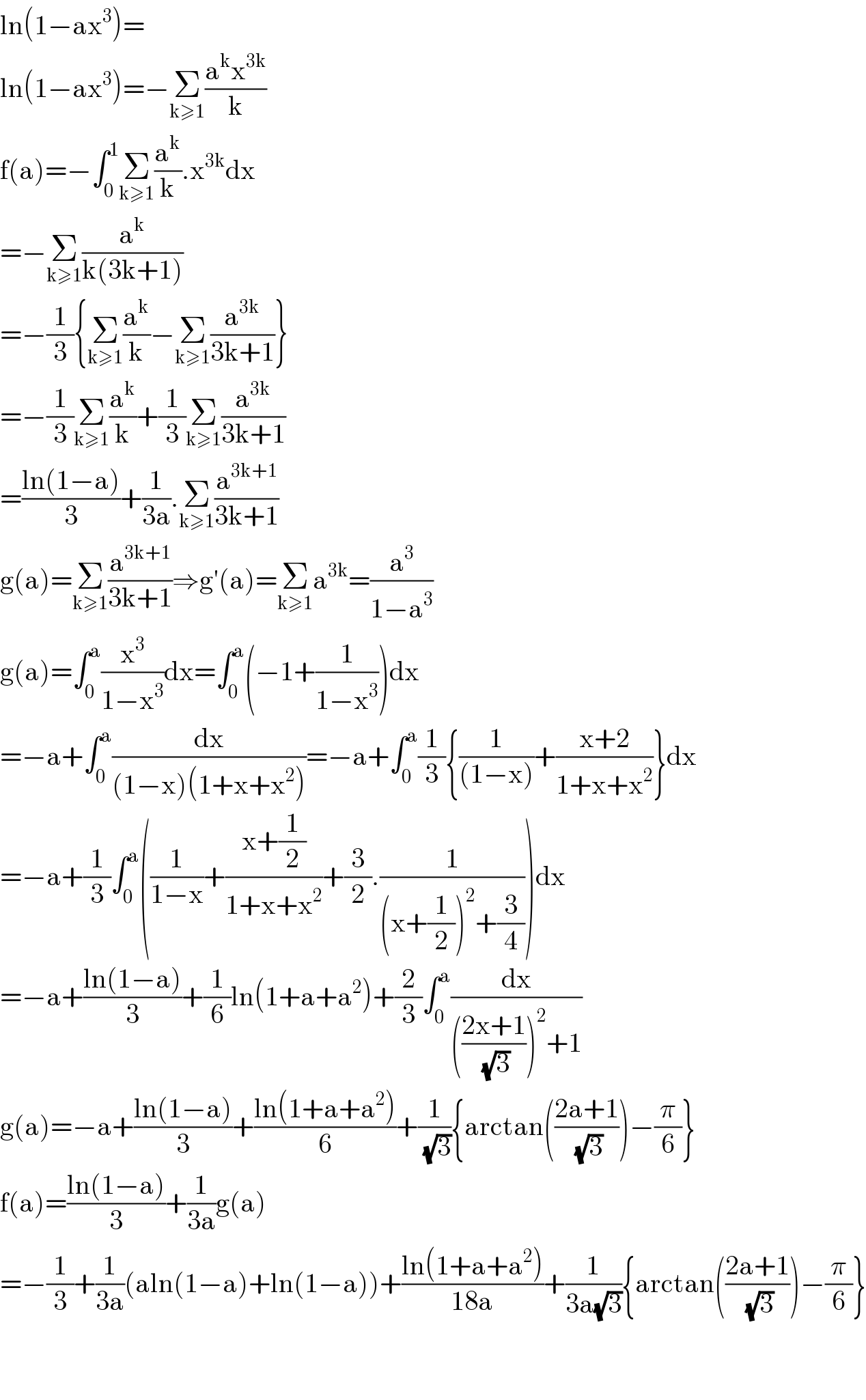 ln(1−ax^3 )=  ln(1−ax^3 )=−Σ_(k≥1) ((a^k x^(3k) )/k)  f(a)=−∫_0 ^1 Σ_(k≥1) (a^k /k).x^(3k) dx  =−Σ_(k≥1) (a^k /(k(3k+1)))  =−(1/3){Σ_(k≥1) (a^k /k)−Σ_(k≥1) (a^(3k) /(3k+1))}  =−(1/3)Σ_(k≥1) (a^k /k)+(1/3)Σ_(k≥1) (a^(3k) /(3k+1))  =((ln(1−a))/3)+(1/(3a)).Σ_(k≥1) (a^(3k+1) /(3k+1))  g(a)=Σ_(k≥1) (a^(3k+1) /(3k+1))⇒g′(a)=Σ_(k≥1) a^(3k) =(a^3 /(1−a^3 ))  g(a)=∫_0 ^a (x^3 /(1−x^3 ))dx=∫_0 ^a (−1+(1/(1−x^3 )))dx  =−a+∫_0 ^a (dx/((1−x)(1+x+x^2 )))=−a+∫_0 ^a (1/3){(1/((1−x)))+((x+2)/(1+x+x^2 ))}dx  =−a+(1/3)∫_0 ^a ((1/(1−x))+((x+(1/2))/(1+x+x^2 ))+(3/2).(1/((x+(1/2))^2 +(3/4))))dx  =−a+((ln(1−a))/3)+(1/6)ln(1+a+a^2 )+(2/3)∫_0 ^a (dx/((((2x+1)/(√3)))^2 +1))  g(a)=−a+((ln(1−a))/3)+((ln(1+a+a^2 ))/6)+(1/(√3)){arctan(((2a+1)/(√3)))−(π/6)}  f(a)=((ln(1−a))/3)+(1/(3a))g(a)  =−(1/3)+(1/(3a))(aln(1−a)+ln(1−a))+((ln(1+a+a^2 ))/(18a))+(1/(3a(√3))){arctan(((2a+1)/(√3)))−(π/6)}      
