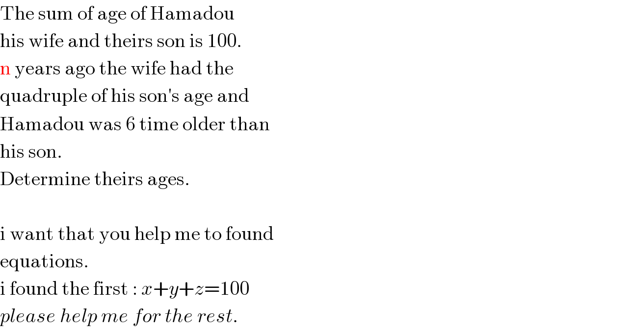 The sum of age of Hamadou     his wife and theirs son is 100.  n years ago the wife had the   quadruple of his son′s age and   Hamadou was 6 time older than  his son.  Determine theirs ages.    i want that you help me to found  equations.  i found the first : x+y+z=100  please help me for the rest.  