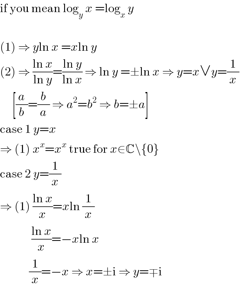 if you mean log_y  x =log_x  y    (1) ⇒ yln x =xln y  (2) ⇒ ((ln x)/(ln y))=((ln y)/(ln x)) ⇒ ln y =±ln x ⇒ y=x∨y=(1/x)       [(a/b)=(b/a) ⇒ a^2 =b^2  ⇒ b=±a]  case 1 y=x  ⇒ (1) x^x =x^x  true for x∈C\{0}  case 2 y=(1/x)  ⇒ (1) ((ln x)/x)=xln (1/x)               ((ln x)/x)=−xln x              (1/x)=−x ⇒ x=±i ⇒ y=∓i  