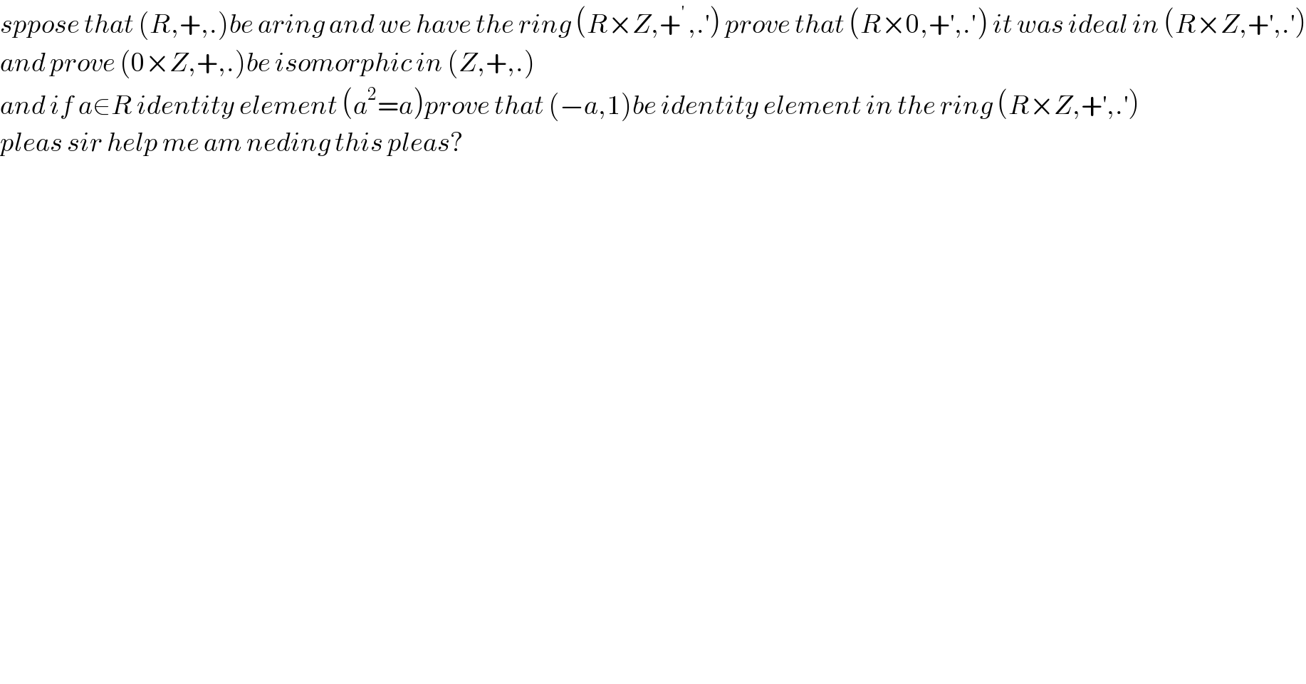 sppose that (R,+,.)be aring and we have the ring (R×Z,+^(′ ) ,.^′ ) prove that (R×0,+^′ ,.′) it was ideal in (R×Z,+^′ ,.^′ )  and prove (0×Z,+,.)be isomorphic in (Z,+,.)  and if a∈R identity element (a^2 =a)prove that (−a,1)be identity element in the ring (R×Z,+^′ ,.^′ )  pleas sir help me am neding this pleas?  