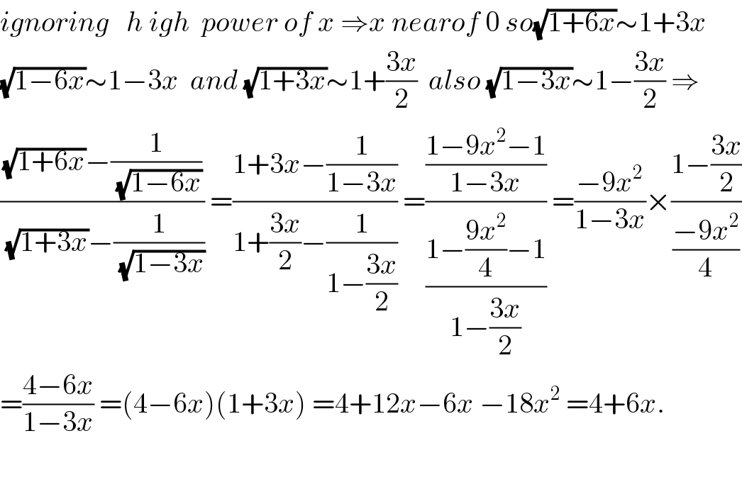ignoring   h igh  power of x ⇒x nearof 0 so(√(1+6x))∼1+3x  (√(1−6x))∼1−3x  and (√(1+3x))∼1+((3x)/2)  also (√(1−3x))∼1−((3x)/2) ⇒  (((√(1+6x))−(1/(√(1−6x))))/((√(1+3x))−(1/(√(1−3x))))) =((1+3x−(1/(1−3x)))/(1+((3x)/2)−(1/(1−((3x)/2))))) =(((1−9x^2 −1)/(1−3x))/((1−((9x^2 )/4)−1)/(1−((3x)/2)))) =((−9x^2 )/(1−3x))×((1−((3x)/2))/((−9x^2 )/4))  =((4−6x)/(1−3x)) =(4−6x)(1+3x) =4+12x−6x −18x^2  =4+6x.    