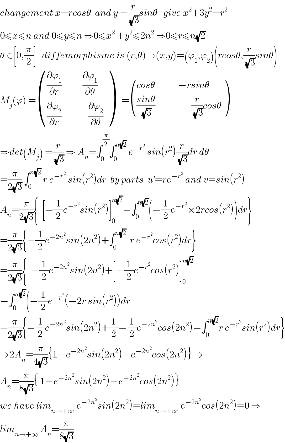changement x=rcosθ  and y =(r/(√3))sinθ   give x^2 +3y^2 =r^2   0≤x≤n and 0≤y≤n ⇒0≤x^2  +y^2 ≤2n^2  ⇒0≤r≤n(√2)  θ ∈[0,(π/2)]   diffemorphisme is (r,θ)→(x,y)=(ϕ_1 ,ϕ_2 )(rcosθ,(r/(√3))sinθ)  M_j (ϕ) = ((((∂ϕ_1 /∂r)           (∂ϕ_1 /∂θ))),(((∂ϕ_2 /∂r)              (∂ϕ_2 /∂θ))) )    = (((cosθ            −rsinθ    )),((((sinθ)/(√3))                   (r/(√3))cosθ)) )  ⇒det(M_j ) =(r/(√3)) ⇒ A_n =∫_0 ^(π/2) ∫_0 ^(n(√2))  e^(−r^2 )  sin(r^2 )(r/(√3))dr dθ  =(π/(2(√3))) ∫_0 ^(n(√2))  r e^(−r^2 )  sin(r^2 )dr  by parts  u^′ =re^(−r^2 )  and v=sin(r^2 )  A_n =(π/(2(√3))){  [−(1/2)e^(−r^2 ) sin(r^2 )]_0 ^(n(√2)) −∫_0 ^(n(√2)) (−(1/2)e^(−r^2 ) ×2rcos(r^2 ))dr}  =(π/(2(√3))){−(1/2)e^(−2n^2 ) sin(2n^2 )+∫_0 ^(n(√2))   r e^(−r^2 ) cos(r^2 )dr}  =(π/(2(√3))){  −(1/2)e^(−2n^2 ) sin(2n^2 )+[−(1/2)e^(−r^2 ) cos(r^2 )]_0 ^(n(√2))   −∫_0 ^(n(√2)) (−(1/2)e^(−r^2 ) (−2r sin(r^2 ))dr  =(π/(2(√3))){−(1/2)e^(−2n^2 ) sin(2n^2 )+(1/2)−(1/2)e^(−2n^2 ) cos(2n^2 )−∫_0 ^(n(√2)) r e^(−r^2 ) sin(r^2 )dr}  ⇒2A_n =(π/(4(√3))){1−e^(−2n^2 ) sin(2n^2 )−e^(−2n^2 ) cos(2n^2 )} ⇒  A_n =(π/(8(√3))){ 1−e^(−2n^2 ) sin(2n^2 )−e^(−2n^2 ) cos(2n^2 )}  we have lim_(n→+∞)  e^(−2n^2 ) sin(2n^2 )=lim_(n→+∞)  e^(−2n^2 ) cos(2n^2 )=0 ⇒  lim_(n→+∞)  A_n =(π/(8(√3)))  