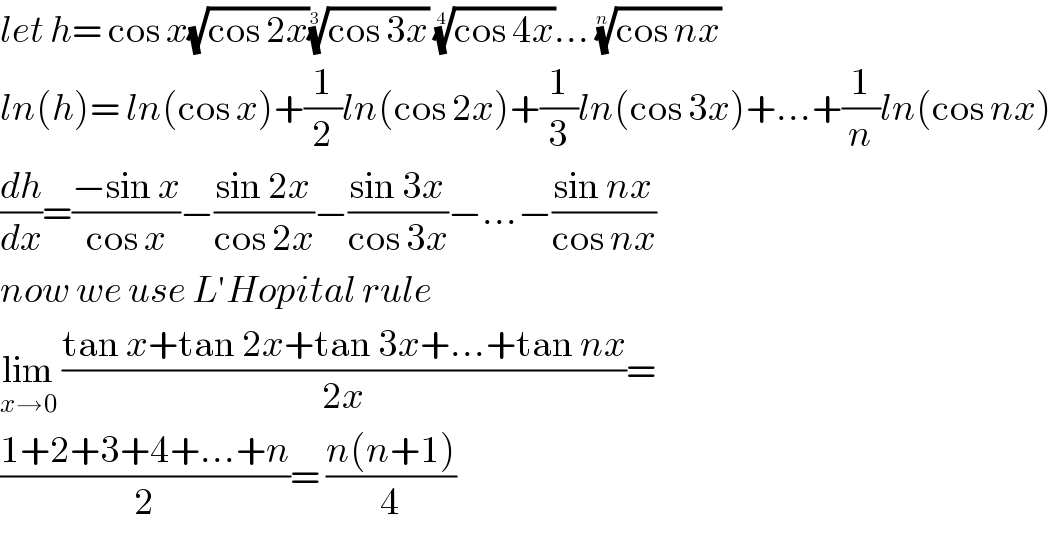 let h= cos x(√(cos 2x))((cos 3x))^(1/(  3))  ((cos 4x))^(1/4) ... ((cos nx))^(1/n)   ln(h)= ln(cos x)+(1/2)ln(cos 2x)+(1/3)ln(cos 3x)+...+(1/n)ln(cos nx)  (dh/dx)=((−sin x)/(cos x))−((sin 2x)/(cos 2x))−((sin 3x)/(cos 3x))−...−((sin nx)/(cos nx))  now we use L′Hopital rule  lim_(x→0)  ((tan x+tan 2x+tan 3x+...+tan nx)/(2x))=  ((1+2+3+4+...+n)/2)= ((n(n+1))/4)  