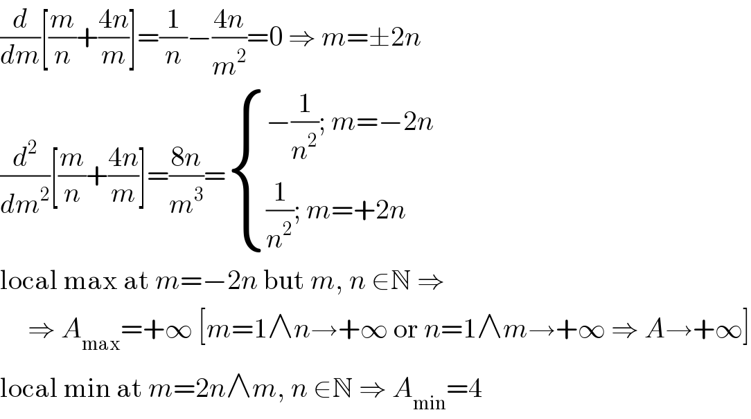 (d/dm)[(m/n)+((4n)/m)]=(1/n)−((4n)/m^2 )=0 ⇒ m=±2n  (d^2 /dm^2 )[(m/n)+((4n)/m)]=((8n)/m^3 )= { ((−(1/n^2 ); m=−2n)),(((1/n^2 ); m=+2n)) :}  local max at m=−2n but m, n ∈N ⇒        ⇒ A_(max) =+∞ [m=1∧n→+∞ or n=1∧m→+∞ ⇒ A→+∞]  local min at m=2n∧m, n ∈N ⇒ A_(min) =4  
