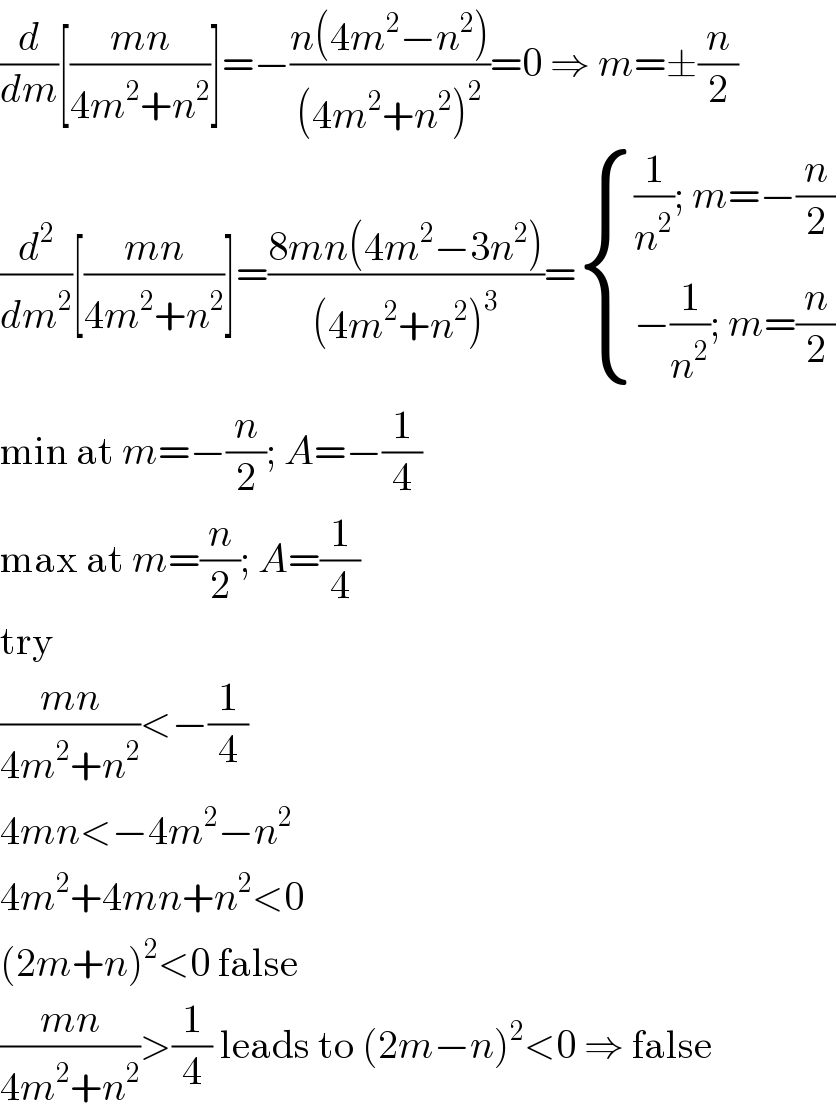 (d/dm)[((mn)/(4m^2 +n^2 ))]=−((n(4m^2 −n^2 ))/((4m^2 +n^2 )^2 ))=0 ⇒ m=±(n/2)  (d^2 /dm^2 )[((mn)/(4m^2 +n^2 ))]=((8mn(4m^2 −3n^2 ))/((4m^2 +n^2 )^3 ))= { (((1/n^2 ); m=−(n/2))),((−(1/n^2 ); m=(n/2))) :}  min at m=−(n/2); A=−(1/4)  max at m=(n/2); A=(1/4)  try  ((mn)/(4m^2 +n^2 ))<−(1/4)  4mn<−4m^2 −n^2   4m^2 +4mn+n^2 <0  (2m+n)^2 <0 false  ((mn)/(4m^2 +n^2 ))>(1/4) leads to (2m−n)^2 <0 ⇒ false  