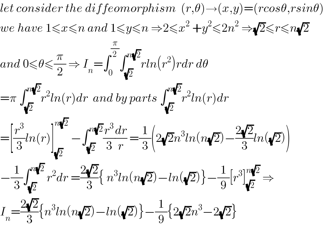 let consider the diffeomorphism  (r,θ)→(x,y)=(rcosθ,rsinθ)  we have 1≤x≤n and 1≤y≤n ⇒2≤x^2  +y^2 ≤2n^2  ⇒(√2)≤r≤n(√2)  and 0≤θ≤(π/2) ⇒ I_n =∫_0 ^(π/2) ∫_(√2) ^(n(√2)) rln(r^2 )rdr dθ  =π ∫_(√2) ^(n(√2)) r^2 ln(r)dr  and by parts ∫_(√2) ^(n(√2)) r^2 ln(r)dr  =[(r^3 /3)ln(r)]_(√2) ^(n(√2))  −∫_(√2) ^(n(√2)) (r^3 /3)(dr/r) =(1/3)(2(√2)n^3 ln(n(√2))−((2(√2))/3)ln((√2)))  −(1/3)∫_(√2) ^(n(√2))  r^2 dr =((2(√2))/3){ n^3 ln(n(√2))−ln((√2))}−(1/9)[r^3 ]_(√2) ^(n(√2))  ⇒  I_n =((2(√2))/3){n^3 ln(n(√2))−ln((√2))}−(1/9){2(√2)n^3 −2(√2)}  