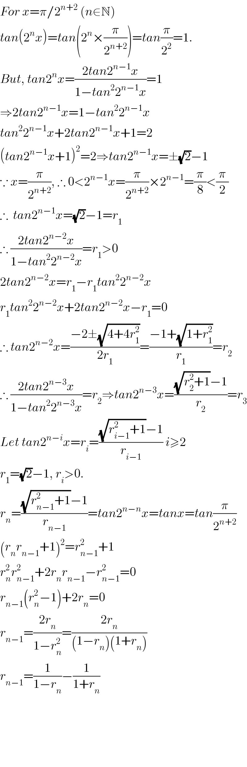 For x=π/2^(n+2)  (n∈N)   tan(2^n x)=tan(2^n ×(π/2^(n+2) ))=tan(π/2^2 )=1.  But, tan2^n x=((2tan2^(n−1) x)/(1−tan^2 2^(n−1) x))=1  ⇒2tan2^(n−1) x=1−tan^2 2^(n−1) x  tan^2 2^(n−1) x+2tan2^(n−1) x+1=2  (tan2^(n−1) x+1)^2 =2⇒tan2^(n−1) x=±(√2)−1  ∵ x=(π/2^(n+2) ), ∴ 0<2^(n−1) x=(π/2^(n+2) )×2^(n−1) =(π/8)<(π/2)  ∴  tan2^(n−1) x=(√2)−1=r_1   ∴ ((2tan2^(n−2) x)/(1−tan^2 2^(n−2) x))=r_1 >0  2tan2^(n−2) x=r_1 −r_1 tan^2 2^(n−2) x  r_1 tan^2 2^(n−2) x+2tan2^(n−2) x−r_1 =0  ∴ tan2^(n−2) x=((−2±(√(4+4r_1 ^2 )))/(2r_1 ))=((−1+(√(1+r_1 ^2 )))/r_1 )=r_2   ∴ ((2tan2^(n−3) x)/(1−tan^2 2^(n−3) x))=r_2 ⇒tan2^(n−3) x=(((√(r_2 ^2 +1))−1)/r_2 )=r_3   Let tan2^(n−i) x=r_i =(((√(r_(i−1) ^2 +1))−1)/r_(i−1) ) i≥2  r_1 =(√2)−1, r_i >0.  r_n =(((√(r_(n−1) ^2 +1))−1)/r_(n−1) )=tan2^(n−n) x=tanx=tan(π/2^(n+2) )  (r_n r_(n−1) +1)^2 =r_(n−1) ^2 +1  r_n ^2 r_(n−1) ^2 +2r_n r_(n−1) −r_(n−1) ^2 =0  r_(n−1) (r_n ^2 −1)+2r_n =0  r_(n−1) =((2r_n )/(1−r_n ^2 ))=((2r_n )/((1−r_n )(1+r_n )))  r_(n−1) =(1/(1−r_n ))−(1/(1+r_n ))          