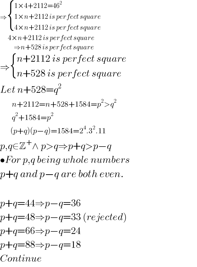 ⇒ { ((1×4+2112=46^2 )),((1×n+2112 is perfect square)),((4×n+2112 is perfect square)) :}          4×n+2112 is perfect square                ⇒n+528 is perfect square  ⇒ { ((n+2112 is perfect square)),((n+528 is perfect square)) :}  Let n+528=q^2           n+2112=n+528+1584=p^2 >q^2           q^2 +1584=p^2          (p+q)(p−q)=1584=2^4 .3^2 .11  p,q∈Z^+ ∧ p>q⇒p+q>p−q  •For p,q being whole numbers  p+q and p−q are both even.    p+q=44⇒p−q=36  p+q=48⇒p−q=33 (rejected)  p+q=66⇒p−q=24  p+q=88⇒p−q=18  Continue  