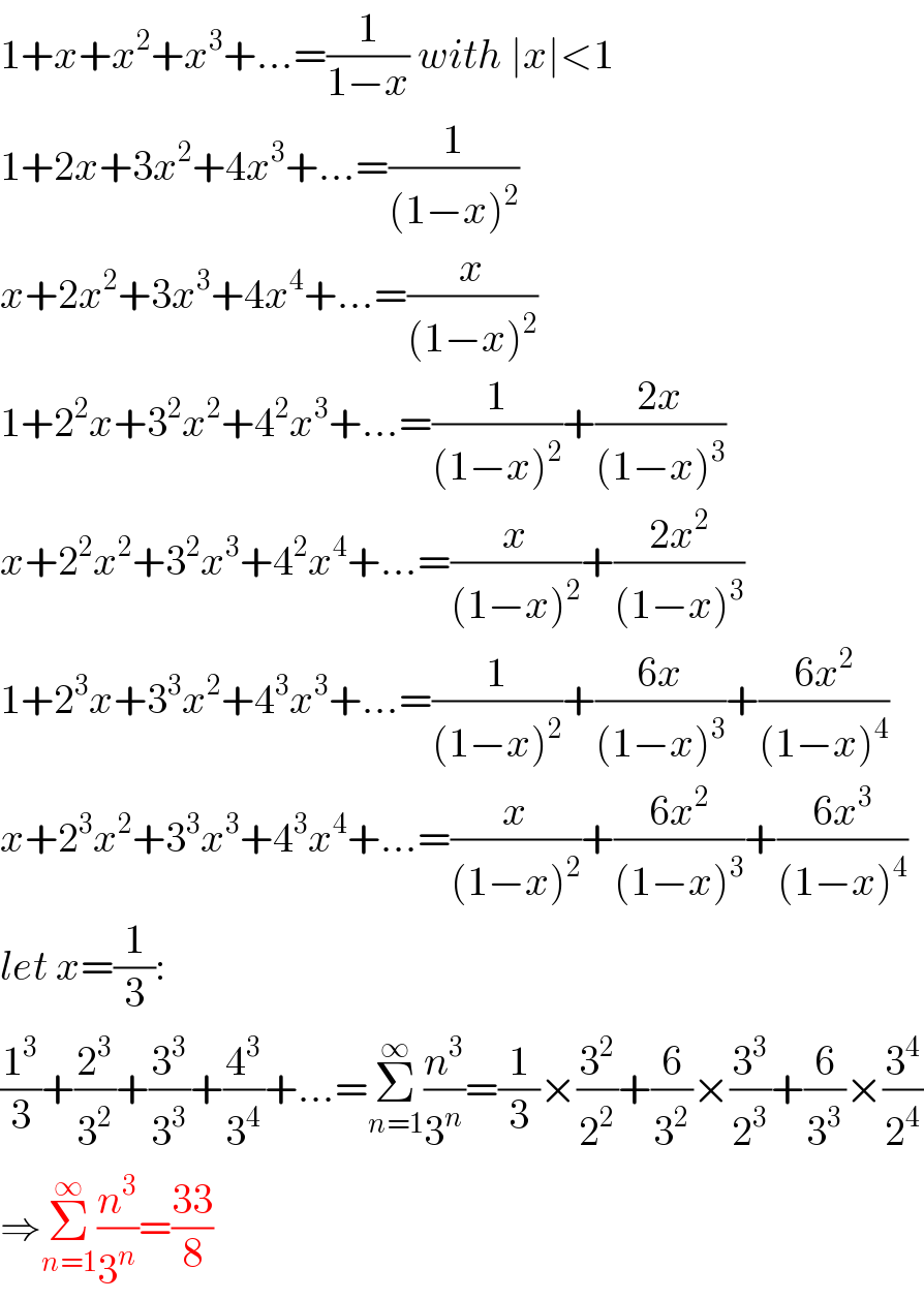 1+x+x^2 +x^3 +...=(1/(1−x)) with ∣x∣<1  1+2x+3x^2 +4x^3 +...=(1/((1−x)^2 ))  x+2x^2 +3x^3 +4x^4 +...=(x/((1−x)^2 ))  1+2^2 x+3^2 x^2 +4^2 x^3 +...=(1/((1−x)^2 ))+((2x)/((1−x)^3 ))  x+2^2 x^2 +3^2 x^3 +4^2 x^4 +...=(x/((1−x)^2 ))+((2x^2 )/((1−x)^3 ))  1+2^3 x+3^3 x^2 +4^3 x^3 +...=(1/((1−x)^2 ))+((6x)/((1−x)^3 ))+((6x^2 )/((1−x)^4 ))  x+2^3 x^2 +3^3 x^3 +4^3 x^4 +...=(x/((1−x)^2 ))+((6x^2 )/((1−x)^3 ))+((6x^3 )/((1−x)^4 ))  let x=(1/3):  (1^3 /3)+(2^3 /3^2 )+(3^3 /3^3 )+(4^3 /3^4 )+...=Σ_(n=1) ^∞ (n^3 /3^n )=(1/3)×(3^2 /2^2 )+(6/3^2 )×(3^3 /2^3 )+(6/3^3 )×(3^4 /2^4 )  ⇒Σ_(n=1) ^∞ (n^3 /3^n )=((33)/8)  