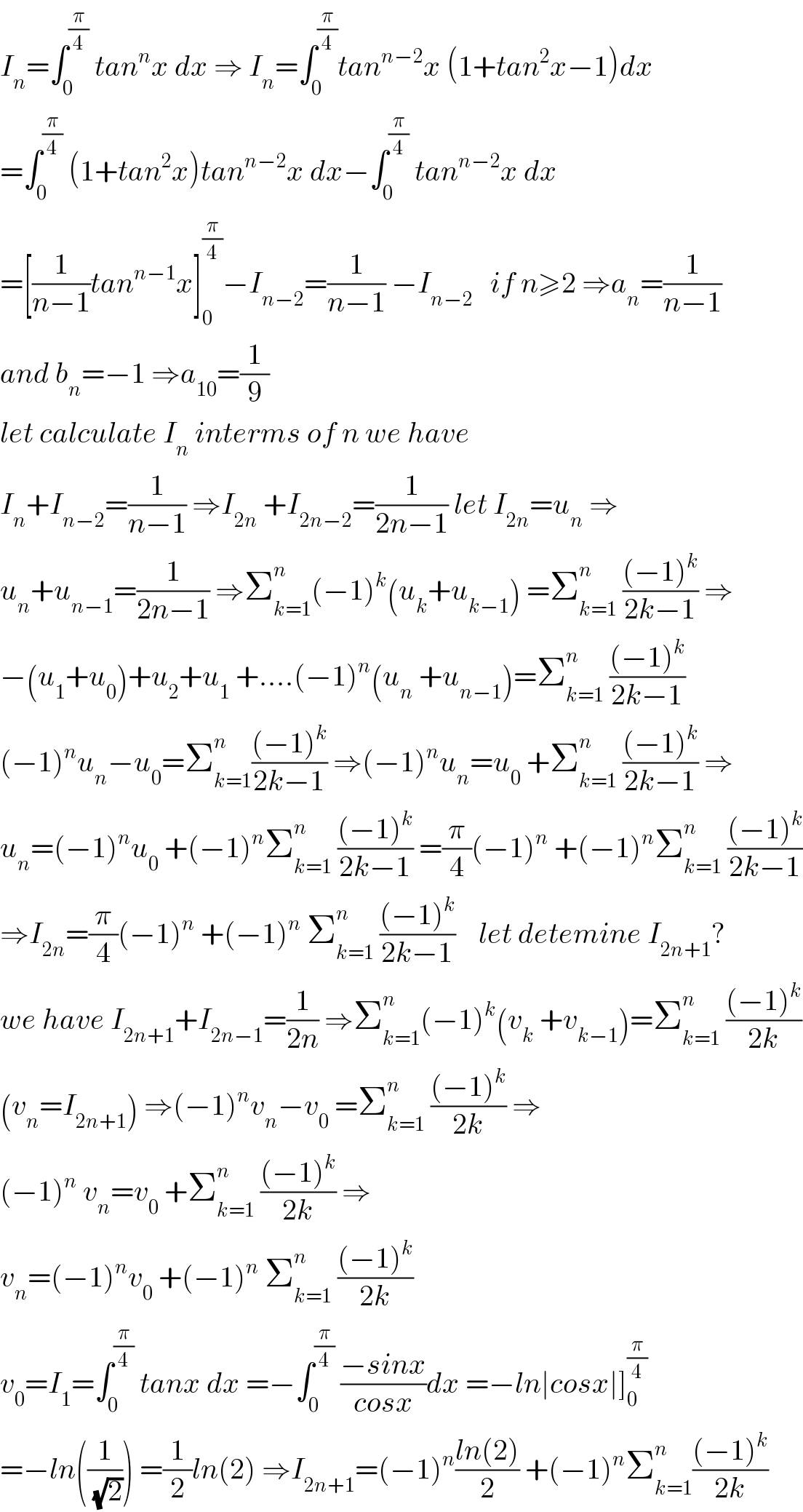 I_n =∫_0 ^(π/4)  tan^n x dx ⇒ I_n =∫_0 ^(π/4) tan^(n−2) x (1+tan^2 x−1)dx  =∫_0 ^(π/4)  (1+tan^2 x)tan^(n−2) x dx−∫_0 ^(π/4)  tan^(n−2) x dx  =[(1/(n−1))tan^(n−1) x]_0 ^(π/4) −I_(n−2) =(1/(n−1)) −I_(n−2)    if n≥2 ⇒a_n =(1/(n−1))  and b_n =−1 ⇒a_(10) =(1/9)  let calculate I_n  interms of n we have  I_n +I_(n−2) =(1/(n−1)) ⇒I_(2n)  +I_(2n−2) =(1/(2n−1)) let I_(2n) =u_n  ⇒  u_n +u_(n−1) =(1/(2n−1)) ⇒Σ_(k=1) ^n (−1)^k (u_k +u_(k−1) ) =Σ_(k=1) ^n  (((−1)^k )/(2k−1)) ⇒  −(u_1 +u_0 )+u_2 +u_1  +....(−1)^n (u_n  +u_(n−1) )=Σ_(k=1) ^n  (((−1)^k )/(2k−1))  (−1)^n u_n −u_0 =Σ_(k=1) ^n (((−1)^k )/(2k−1)) ⇒(−1)^n u_n =u_0  +Σ_(k=1) ^n  (((−1)^k )/(2k−1)) ⇒  u_n =(−1)^n u_0  +(−1)^n Σ_(k=1) ^n  (((−1)^k )/(2k−1)) =(π/4)(−1)^n  +(−1)^n Σ_(k=1) ^n  (((−1)^k )/(2k−1))  ⇒I_(2n) =(π/4)(−1)^n  +(−1)^n  Σ_(k=1) ^n  (((−1)^k )/(2k−1))    let detemine I_(2n+1) ?  we have I_(2n+1) +I_(2n−1) =(1/(2n)) ⇒Σ_(k=1) ^n (−1)^k (v_k  +v_(k−1) )=Σ_(k=1) ^n  (((−1)^k )/(2k))  (v_n =I_(2n+1) ) ⇒(−1)^n v_n −v_0  =Σ_(k=1) ^n  (((−1)^k )/(2k)) ⇒  (−1)^n  v_n =v_0  +Σ_(k=1) ^n  (((−1)^k )/(2k)) ⇒  v_n =(−1)^n v_0  +(−1)^n  Σ_(k=1) ^n  (((−1)^k )/(2k))  v_0 =I_1 =∫_0 ^(π/4)  tanx dx =−∫_0 ^(π/4)  ((−sinx)/(cosx))dx =−ln∣cosx∣]_0 ^(π/4)   =−ln((1/(√2))) =(1/2)ln(2) ⇒I_(2n+1) =(−1)^n ((ln(2))/2) +(−1)^n Σ_(k=1) ^n (((−1)^k )/(2k))  