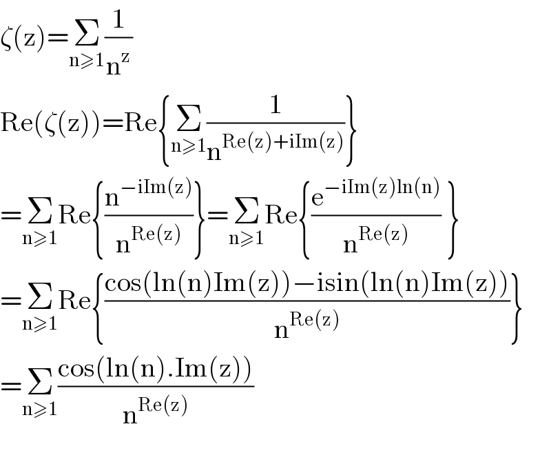 ζ(z)=Σ_(n≥1) (1/n^z )  Re(ζ(z))=Re{Σ_(n≥1) (1/n^(Re(z)+iIm(z)) )}  =Σ_(n≥1) Re{(n^(−iIm(z)) /n^(Re(z)) )}=Σ_(n≥1) Re{(e^(−iIm(z)ln(n)) /n^(Re(z)) ) }  =Σ_(n≥1) Re{((cos(ln(n)Im(z))−isin(ln(n)Im(z)))/n^(Re(z)) )}  =Σ_(n≥1) ((cos(ln(n).Im(z)))/n^(Re(z)) )    