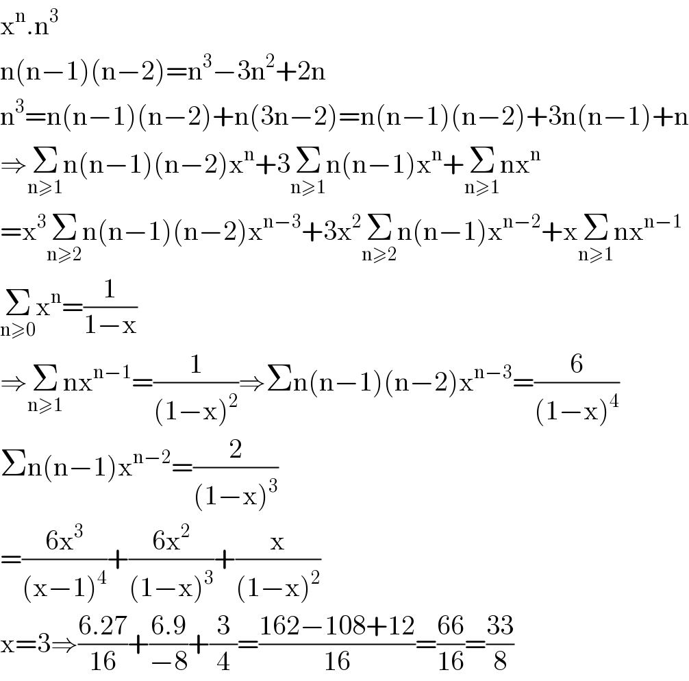 x^n .n^3   n(n−1)(n−2)=n^3 −3n^2 +2n  n^3 =n(n−1)(n−2)+n(3n−2)=n(n−1)(n−2)+3n(n−1)+n  ⇒Σ_(n≥1) n(n−1)(n−2)x^n +3Σ_(n≥1) n(n−1)x^n +Σ_(n≥1) nx^n   =x^3 Σ_(n≥2) n(n−1)(n−2)x^(n−3) +3x^2 Σ_(n≥2) n(n−1)x^(n−2) +xΣ_(n≥1) nx^(n−1)   Σ_(n≥0) x^n =(1/(1−x))  ⇒Σ_(n≥1) nx^(n−1) =(1/((1−x)^2 ))⇒Σn(n−1)(n−2)x^(n−3) =(6/((1−x)^4 ))  Σn(n−1)x^(n−2) =(2/((1−x)^3 ))  =((6x^3 )/((x−1)^4 ))+((6x^2 )/((1−x)^3 ))+(x/((1−x)^2 ))  x=3⇒((6.27)/(16))+((6.9)/(−8))+(3/4)=((162−108+12)/(16))=((66)/(16))=((33)/8)  