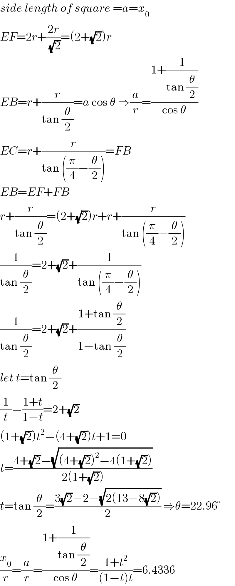 side length of square =a=x_0   EF=2r+((2r)/(√2))=(2+(√2))r  EB=r+(r/(tan (θ/2)))=a cos θ ⇒(a/r)=((1+(1/(tan (θ/2))))/(cos θ))  EC=r+(r/(tan ((π/4)−(θ/2))))=FB  EB=EF+FB  r+(r/(tan (θ/2)))=(2+(√2))r+r+(r/(tan ((π/4)−(θ/2))))  (1/(tan (θ/2)))=2+(√2)+(1/(tan ((π/4)−(θ/2))))  (1/(tan (θ/2)))=2+(√2)+((1+tan (θ/2))/(1−tan (θ/2)))  let t=tan (θ/2)  (1/t)−((1+t)/(1−t))=2+(√2)  (1+(√2))t^2 −(4+(√2))t+1=0  t=((4+(√2)−(√((4+(√2))^2 −4(1+(√2)))))/(2(1+(√2))))  t=tan (θ/2)=((3(√2)−2−(√(2(13−8(√2)))))/2) ⇒θ=22.96°  (x_0 /r)=(a/r)=((1+(1/(tan (θ/2))))/(cos θ))=((1+t^2 )/((1−t)t))=6.4336  