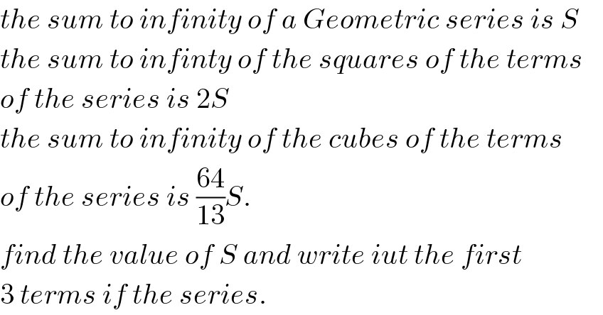 the sum to infinity of a Geometric series is S  the sum to infinty of the squares of the terms  of the series is 2S  the sum to infinity of the cubes of the terms  of the series is ((64)/(13))S.  find the value of S and write iut the first  3 terms if the series.  