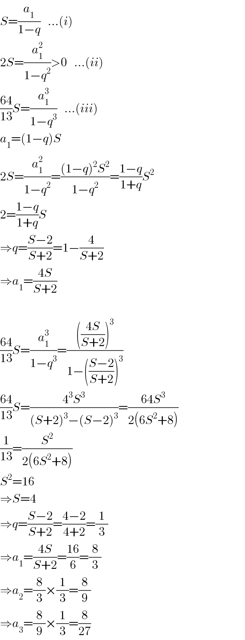 S=(a_1 /(1−q))   ...(i)  2S=(a_1 ^2 /(1−q^2 ))>0   ...(ii)  ((64)/(13))S=(a_1 ^3 /(1−q^3 ))   ...(iii)  a_1 =(1−q)S  2S=(a_1 ^2 /(1−q^2 ))=(((1−q)^2 S^2 )/(1−q^2 ))=((1−q)/(1+q))S^2   2=((1−q)/(1+q))S  ⇒q=((S−2)/(S+2))=1−(4/(S+2))  ⇒a_1 =((4S)/(S+2))    ((64)/(13))S=(a_1 ^3 /(1−q^3 ))=(((((4S)/(S+2)))^3 )/(1−(((S−2)/(S+2)))^3 ))  ((64)/(13))S=((4^3 S^3 )/((S+2)^3 −(S−2)^3 ))=((64S^3 )/(2(6S^2 +8)))  (1/(13))=(S^2 /(2(6S^2 +8)))  S^2 =16  ⇒S=4  ⇒q=((S−2)/(S+2))=((4−2)/(4+2))=(1/3)  ⇒a_1 =((4S)/(S+2))=((16)/6)=(8/3)  ⇒a_2 =(8/3)×(1/3)=(8/9)  ⇒a_3 =(8/9)×(1/3)=(8/(27))  