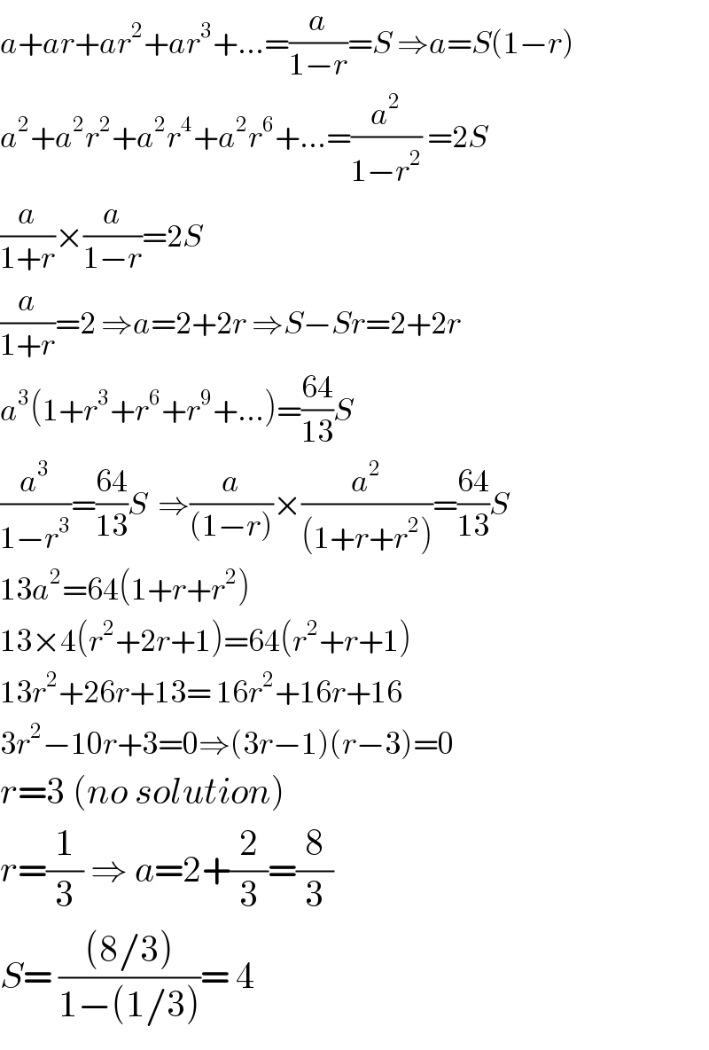 a+ar+ar^2 +ar^3 +...=(a/(1−r))=S ⇒a=S(1−r)  a^2 +a^2 r^2 +a^2 r^4 +a^2 r^6 +...=(a^2 /(1−r^2 )) =2S  (a/(1+r))×(a/(1−r))=2S  (a/(1+r))=2 ⇒a=2+2r ⇒S−Sr=2+2r  a^3 (1+r^3 +r^6 +r^9 +...)=((64)/(13))S  (a^3 /(1−r^3 ))=((64)/(13))S  ⇒(a/((1−r)))×(a^2 /((1+r+r^2 )))=((64)/(13))S  13a^2 =64(1+r+r^2 )  13×4(r^2 +2r+1)=64(r^2 +r+1)  13r^2 +26r+13= 16r^2 +16r+16  3r^2 −10r+3=0⇒(3r−1)(r−3)=0  r=3 (no solution)  r=(1/3) ⇒ a=2+(2/3)=(8/3)  S= (((8/3))/(1−(1/3)))= 4  