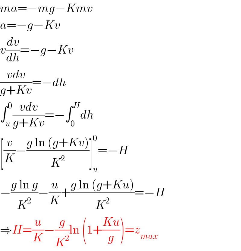ma=−mg−Kmv  a=−g−Kv  v(dv/dh)=−g−Kv  ((vdv)/(g+Kv))=−dh  ∫_u ^0 ((vdv)/(g+Kv))=−∫_0 ^H dh  [(v/K)−((g ln (g+Kv))/K^2 )]_u ^0 =−H  −((g ln g)/K^2 )−(u/K)+((g ln (g+Ku))/K^2 )=−H  ⇒H=(u/K)−(g/K^2 )ln (1+((Ku)/g))=z_(max)   