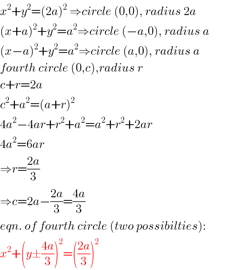 x^2 +y^2 =(2a)^2  ⇒circle (0,0), radius 2a  (x+a)^2 +y^2 =a^2 ⇒circle (−a,0), radius a  (x−a)^2 +y^2 =a^2 ⇒circle (a,0), radius a  fourth circle (0,c),radius r  c+r=2a  c^2 +a^2 =(a+r)^2   4a^2 −4ar+r^2 +a^2 =a^2 +r^2 +2ar  4a^2 =6ar  ⇒r=((2a)/3)  ⇒c=2a−((2a)/3)=((4a)/3)  eqn. of fourth circle (two possibilties):  x^2 +(y±((4a)/3))^2 =(((2a)/3))^2   