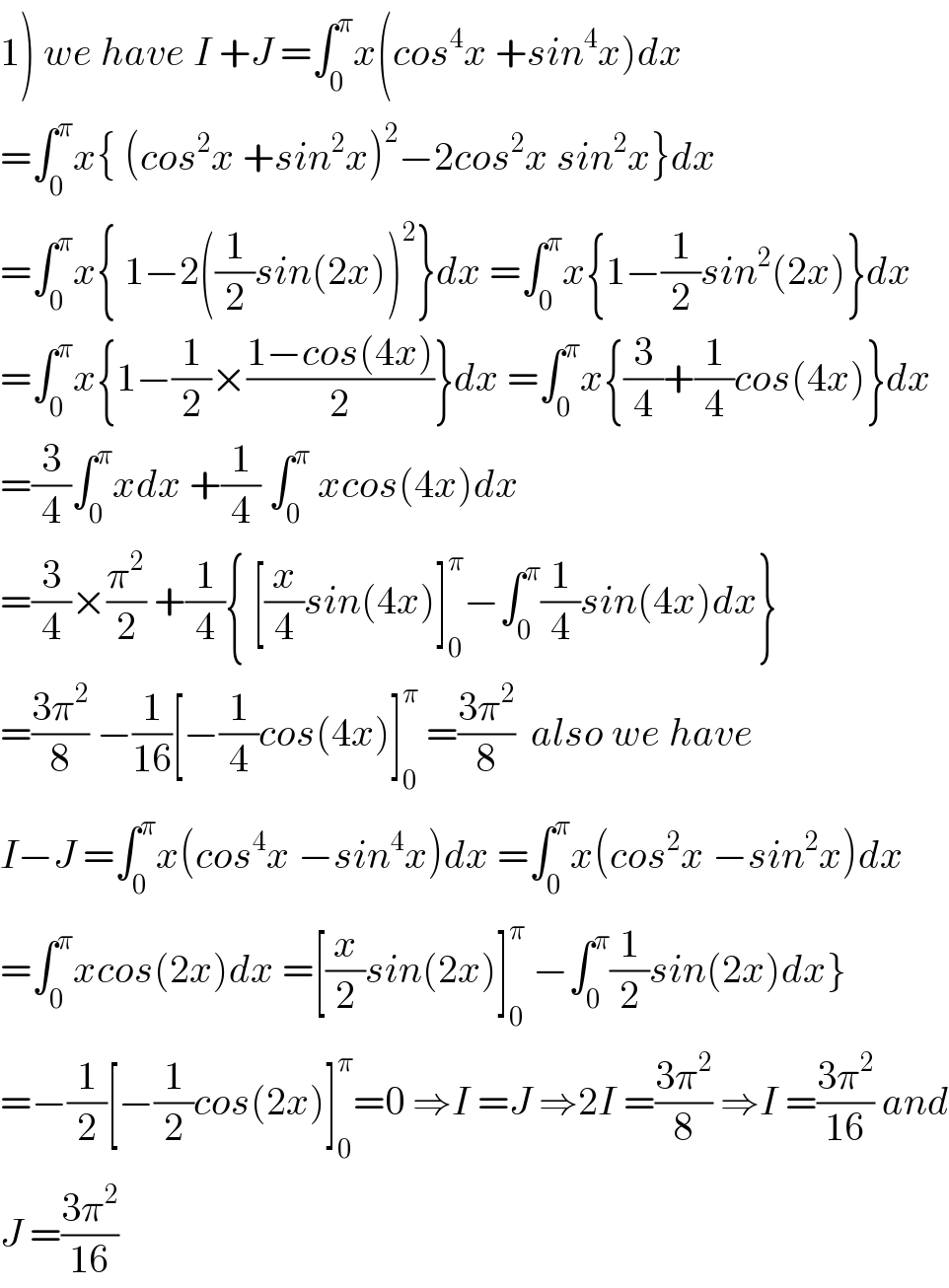 1) we have I +J =∫_0 ^π x(cos^4 x +sin^4 x)dx  =∫_0 ^π x{ (cos^2 x +sin^2 x)^2 −2cos^2 x sin^2 x}dx  =∫_0 ^π x{ 1−2((1/2)sin(2x))^2 }dx =∫_0 ^π x{1−(1/2)sin^2 (2x)}dx  =∫_0 ^π x{1−(1/2)×((1−cos(4x))/2)}dx =∫_0 ^π x{(3/4)+(1/4)cos(4x)}dx  =(3/4)∫_0 ^π xdx +(1/4) ∫_0 ^π  xcos(4x)dx  =(3/4)×(π^2 /2) +(1/4){ [(x/4)sin(4x)]_0 ^π −∫_0 ^π (1/4)sin(4x)dx}  =((3π^2 )/8) −(1/(16))[−(1/4)cos(4x)]_0 ^π  =((3π^2 )/8)  also we have  I−J =∫_0 ^π x(cos^4 x −sin^4 x)dx =∫_0 ^π x(cos^2 x −sin^2 x)dx  =∫_0 ^π xcos(2x)dx =[(x/2)sin(2x)]_0 ^π  −∫_0 ^π (1/2)sin(2x)dx}  =−(1/2)[−(1/2)cos(2x)]_0 ^π =0 ⇒I =J ⇒2I =((3π^2 )/8) ⇒I =((3π^2 )/(16)) and  J =((3π^2 )/(16))  