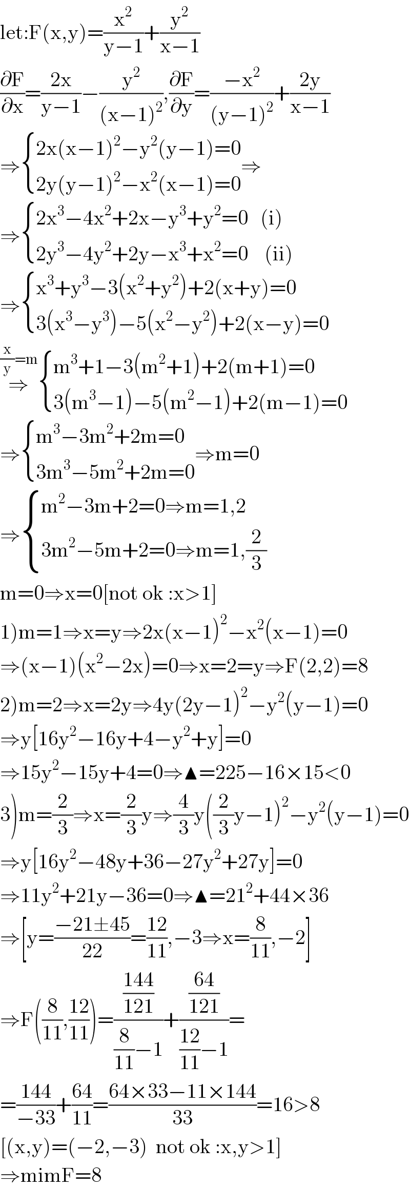let:F(x,y)=(x^2 /(y−1))+(y^2 /(x−1))  (∂F/∂x)=((2x)/(y−1))−(y^2 /((x−1)^2 )),(∂F/∂y)=((−x^2 )/((y−1)^2 ))+((2y)/(x−1))  ⇒ { ((2x(x−1)^2 −y^2 (y−1)=0)),((2y(y−1)^2 −x^2 (x−1)=0)) :}⇒  ⇒ { ((2x^3 −4x^2 +2x−y^3 +y^2 =0   (i))),((2y^3 −4y^2 +2y−x^3 +x^2 =0    (ii))) :}  ⇒ { ((x^3 +y^3 −3(x^2 +y^2 )+2(x+y)=0)),((3(x^3 −y^3 )−5(x^2 −y^2 )+2(x−y)=0)) :}  ⇒^((x/y)=m)  { ((m^3 +1−3(m^2 +1)+2(m+1)=0)),((3(m^3 −1)−5(m^2 −1)+2(m−1)=0)) :}  ⇒ { ((m^3 −3m^2 +2m=0)),((3m^3 −5m^2 +2m=0)) :}⇒m=0  ⇒ { ((m^2 −3m+2=0⇒m=1,2)),((3m^2 −5m+2=0⇒m=1,(2/3))) :}  m=0⇒x=0[not ok :x>1]  1)m=1⇒x=y⇒2x(x−1)^2 −x^2 (x−1)=0  ⇒(x−1)(x^2 −2x)=0⇒x=2=y⇒F(2,2)=8  2)m=2⇒x=2y⇒4y(2y−1)^2 −y^2 (y−1)=0  ⇒y[16y^2 −16y+4−y^2 +y]=0  ⇒15y^2 −15y+4=0⇒▲=225−16×15<0  3)m=(2/3)⇒x=(2/3)y⇒(4/3)y((2/3)y−1)^2 −y^2 (y−1)=0  ⇒y[16y^2 −48y+36−27y^2 +27y]=0  ⇒11y^2 +21y−36=0⇒▲=21^2 +44×36  ⇒[y=((−21±45)/(22))=((12)/(11)),−3⇒x=(8/(11)),−2]  ⇒F((8/(11)),((12)/(11)))=(((144)/(121))/((8/(11))−1))+(((64)/(121))/(((12)/(11))−1))=  =((144)/(−33))+((64)/(11))=((64×33−11×144)/(33))=16>8  [(x,y)=(−2,−3)  not ok :x,y>1]  ⇒mimF=8  