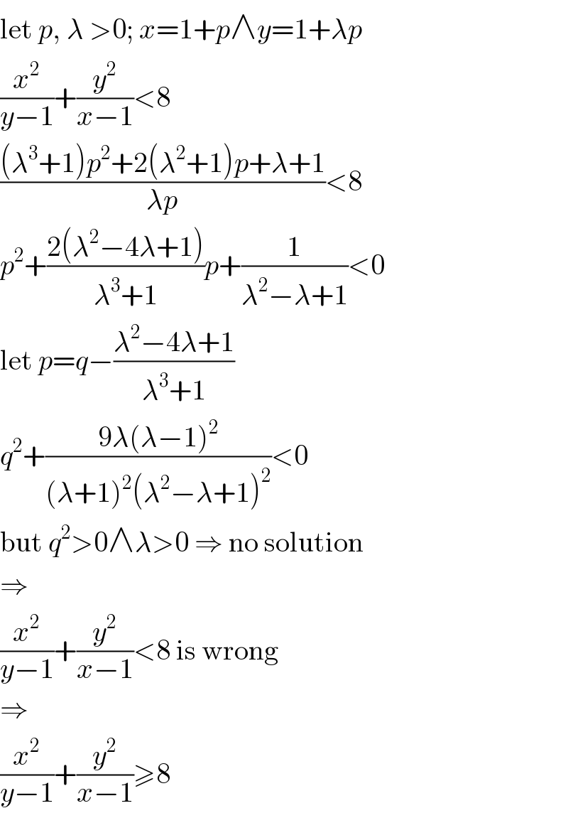 let p, λ >0; x=1+p∧y=1+λp  (x^2 /(y−1))+(y^2 /(x−1))<8  (((λ^3 +1)p^2 +2(λ^2 +1)p+λ+1)/(λp))<8  p^2 +((2(λ^2 −4λ+1))/(λ^3 +1))p+(1/(λ^2 −λ+1))<0  let p=q−((λ^2 −4λ+1)/(λ^3 +1))  q^2 +((9λ(λ−1)^2 )/((λ+1)^2 (λ^2 −λ+1)^2 ))<0  but q^2 >0∧λ>0 ⇒ no solution  ⇒  (x^2 /(y−1))+(y^2 /(x−1))<8 is wrong  ⇒  (x^2 /(y−1))+(y^2 /(x−1))≥8  