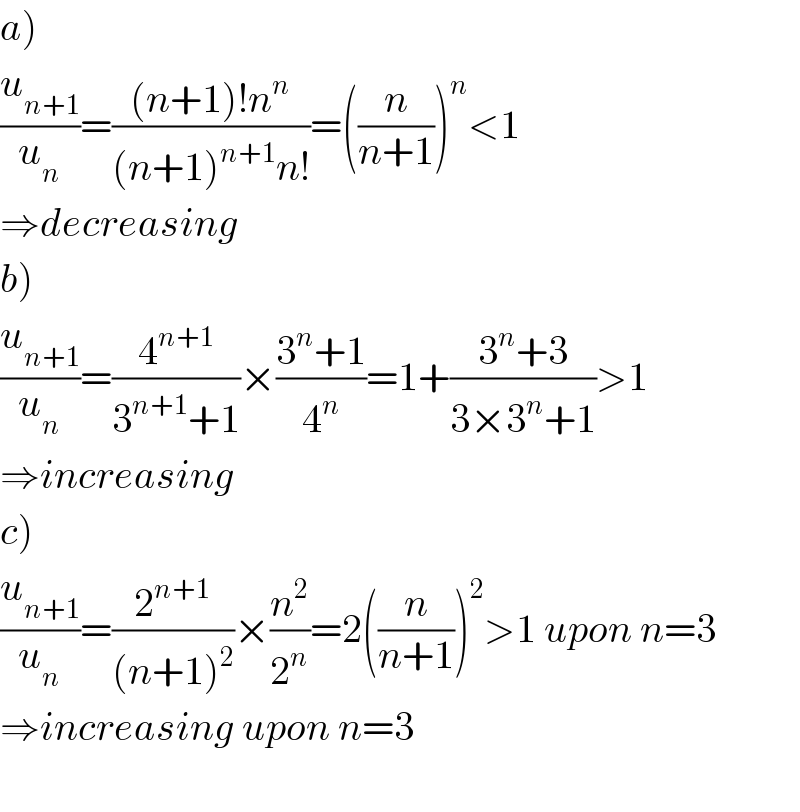 a)  (u_(n+1) /u_n )=(((n+1)!n^n )/((n+1)^(n+1) n!))=((n/(n+1)))^n <1  ⇒decreasing  b)  (u_(n+1) /u_n )=(4^(n+1) /(3^(n+1) +1))×((3^n +1)/4^n )=1+((3^n +3)/(3×3^n +1))>1  ⇒increasing  c)  (u_(n+1) /u_n )=(2^(n+1) /((n+1)^2 ))×(n^2 /2^n )=2((n/(n+1)))^2 >1 upon n=3  ⇒increasing upon n=3    