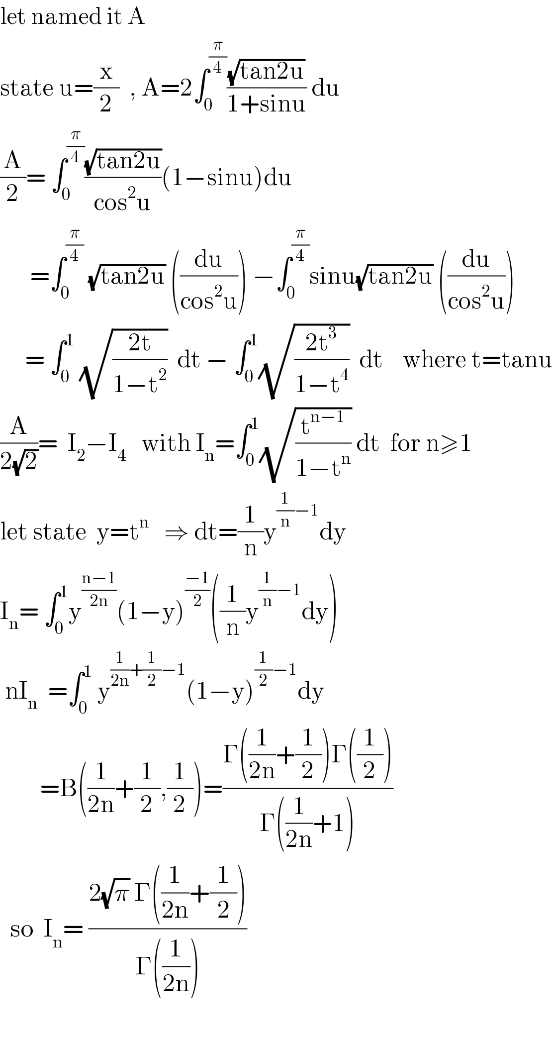 let named it A  state u=(x/2)  , A=2∫_0 ^(π/4) ((√(tan2u))/(1+sinu)) du  (A/2)= ∫_0 ^(π/4) ((√(tan2u))/(cos^2 u))(1−sinu)du        =∫_0 ^(π/4)  (√(tan2u)) ((du/(cos^2 u))) −∫_0 ^(π/4) sinu(√(tan2u)) ((du/(cos^2 u)))       = ∫_0 ^1  (√((2t)/(1−t^2 )))  dt − ∫_0 ^1 (√((2t^3 )/(1−t^4 )))  dt    where t=tanu  (A/(2(√2)))=  I_2 −I_4    with I_n =∫_0 ^1 (√(t^(n−1) /(1−t^n ))) dt  for n≥1   let state  y=t^n    ⇒ dt=(1/n)y^((1/n)−1) dy  I_n = ∫_0 ^1 y^((n−1)/(2n)) (1−y)^((−1)/2) ((1/n)y^((1/n)−1) dy)   nI_n   =∫_0 ^1  y^((1/(2n))+(1/2)−1) (1−y)^((1/2)−1) dy          =B((1/(2n))+(1/2),(1/2))=((Γ((1/(2n))+(1/2))Γ((1/2)))/(Γ((1/(2n))+1)))     so  I_n = ((2(√π) Γ((1/(2n))+(1/2)))/(Γ((1/(2n)))))    