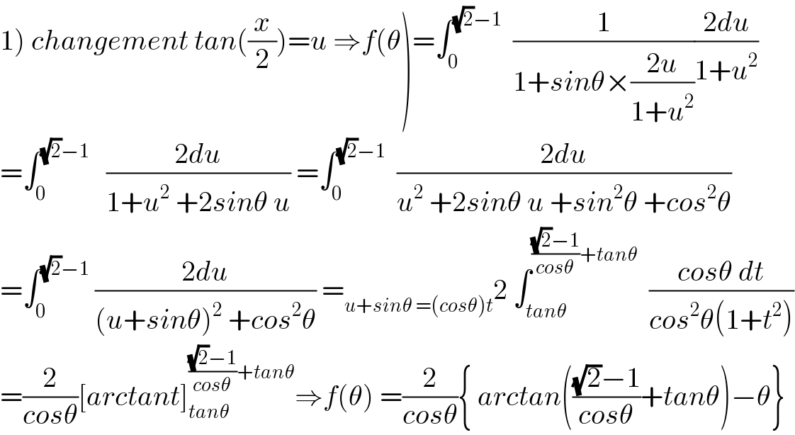 1) changement tan((x/2))=u ⇒f(θ)=∫_0 ^((√2)−1)   (1/(1+sinθ×((2u)/(1+u^2 ))))((2du)/(1+u^2 ))  =∫_0 ^((√2)−1)    ((2du)/(1+u^2  +2sinθ u)) =∫_0 ^((√2)−1)   ((2du)/(u^2  +2sinθ u +sin^2 θ +cos^2 θ))  =∫_0 ^((√2)−1)  ((2du)/((u+sinθ)^2  +cos^2 θ)) =_(u+sinθ =(cosθ)t) 2 ∫_(tanθ) ^((((√2)−1)/(cosθ))+tanθ)   ((cosθ dt)/(cos^2 θ(1+t^2 )))  =(2/(cosθ))[arctant]_(tanθ) ^((((√2)−1)/(cosθ))+tanθ) ⇒f(θ) =(2/(cosθ)){ arctan((((√2)−1)/(cosθ))+tanθ)−θ}  