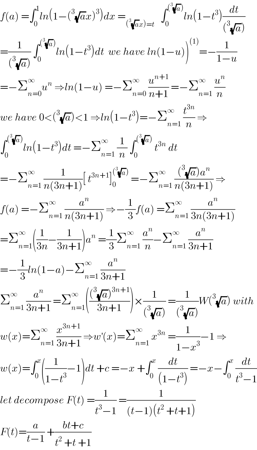 f(a) =∫_0 ^1 ln(1−(^3 (√a)x)^3 )dx =_((^3 (√a)x)=t)    ∫_0 ^((^3 (√a))) ln(1−t^3 )(dt/((^3 (√a))))  =(1/((^3 (√a)))) ∫_0 ^((^3 (√a))) ln(1−t^3 )dt  we have ln(1−u))^((1)) =−(1/(1−u))  =−Σ_(n=0) ^∞ u^n  ⇒ln(1−u) =−Σ_(n=0) ^∞  (u^(n+1) /(n+1)) =−Σ_(n=1) ^∞  (u^n /n)  we have 0<(^3 (√a))<1 ⇒ln(1−t^3 )=−Σ_(n=1) ^∞  (t^(3n) /n) ⇒  ∫_0 ^((^3 (√a))) ln(1−t^3 )dt =−Σ_(n=1) ^∞  (1/n) ∫_0 ^((^3 (√a)))  t^(3n)  dt  =−Σ_(n=1) ^∞  (1/(n(3n+1)))[ t^(3n+1) ]_0 ^((^3 (√a)))  =−Σ_(n=1) ^∞  (((^3 (√a))a^n )/(n(3n+1))) ⇒  f(a) =−Σ_(n=1) ^∞  (a^n /(n(3n+1))) ⇒−(1/3)f(a) =Σ_(n=1) ^∞  (a^n /(3n(3n+1)))  =Σ_(n=1) ^∞ ((1/(3n))−(1/(3n+1)))a^n  =(1/3)Σ_(n=1) ^∞  (a^n /n)−Σ_(n=1) ^∞  (a^n /(3n+1))  =−(1/3)ln(1−a)−Σ_(n=1) ^∞  (a^n /(3n+1))    Σ_(n=1) ^∞  (a^n /(3n+1)) =Σ_(n=1) ^∞ ((((^3 (√a))^(3n+1) )/(3n+1)))×(1/((^3 (√a)))) =(1/((^3 (√a))))W(^3 (√a)) with  w(x)=Σ_(n=1) ^∞  (x^(3n+1) /(3n+1)) ⇒w^′ (x)=Σ_(n=1) ^∞  x^(3n)  =(1/(1−x^3 ))−1 ⇒  w(x)=∫_0 ^x ((1/(1−t^3 ))−1)dt +c =−x +∫_0 ^x  (dt/((1−t^3 ))) =−x−∫_0 ^x  (dt/(t^3 −1))  let decompose F(t) =(1/(t^3 −1)) =(1/((t−1)(t^2  +t+1)))  F(t)=(a/(t−1)) +((bt+c)/(t^2  +t +1))  