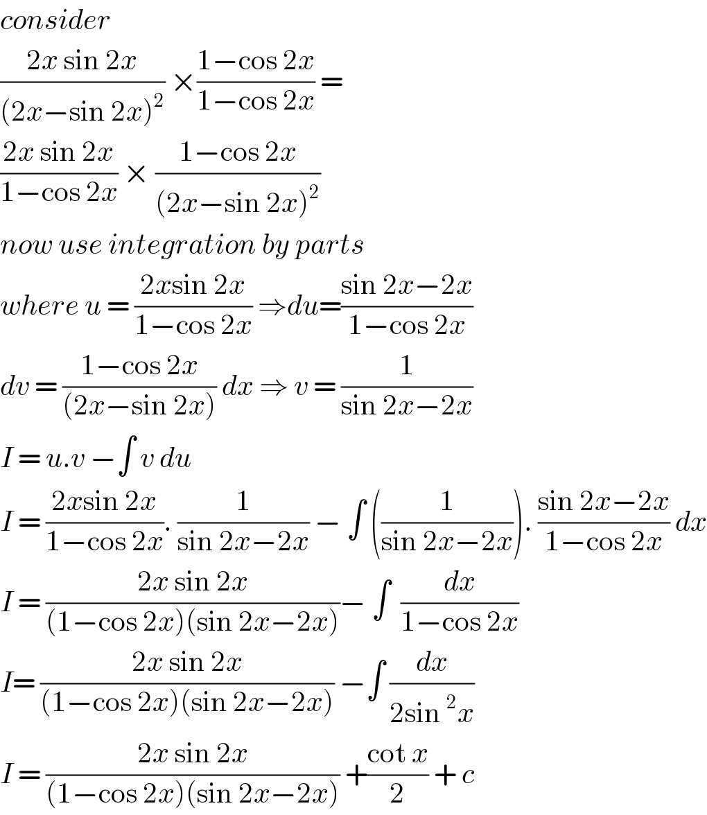 consider   ((2x sin 2x)/((2x−sin 2x)^2 )) ×((1−cos 2x)/(1−cos 2x)) =  ((2x sin 2x)/(1−cos 2x)) × ((1−cos 2x)/((2x−sin 2x)^2 ))  now use integration by parts  where u = ((2xsin 2x)/(1−cos 2x)) ⇒du=((sin 2x−2x)/(1−cos 2x))  dv = ((1−cos 2x)/((2x−sin 2x))) dx ⇒ v = (1/(sin 2x−2x))  I = u.v −∫ v du  I = ((2xsin 2x)/(1−cos 2x)). (1/(sin 2x−2x)) − ∫ ((1/(sin 2x−2x))). ((sin 2x−2x)/(1−cos 2x)) dx  I = ((2x sin 2x)/((1−cos 2x)(sin 2x−2x)))− ∫  (dx/(1−cos 2x))  I= ((2x sin 2x)/((1−cos 2x)(sin 2x−2x))) −∫ (dx/(2sin^2 x))  I = ((2x sin 2x)/((1−cos 2x)(sin 2x−2x))) +((cot x)/2) + c  