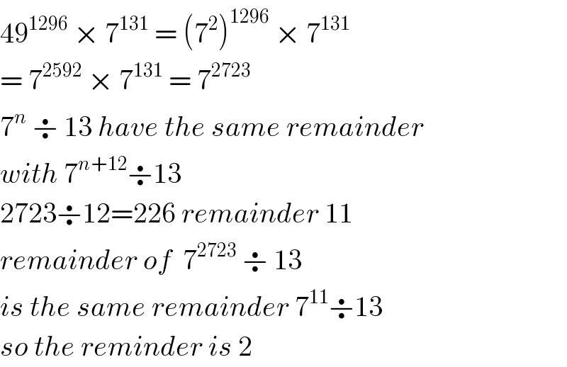 49^(1296)  × 7^(131)  = (7^2 )^(1296)  × 7^(131)   = 7^(2592)  × 7^(131)  = 7^(2723)   7^n  ÷ 13 have the same remainder  with 7^(n+12) ÷13  2723÷12=226 remainder 11  remainder of  7^(2723)  ÷ 13   is the same remainder 7^(11) ÷13  so the reminder is 2  