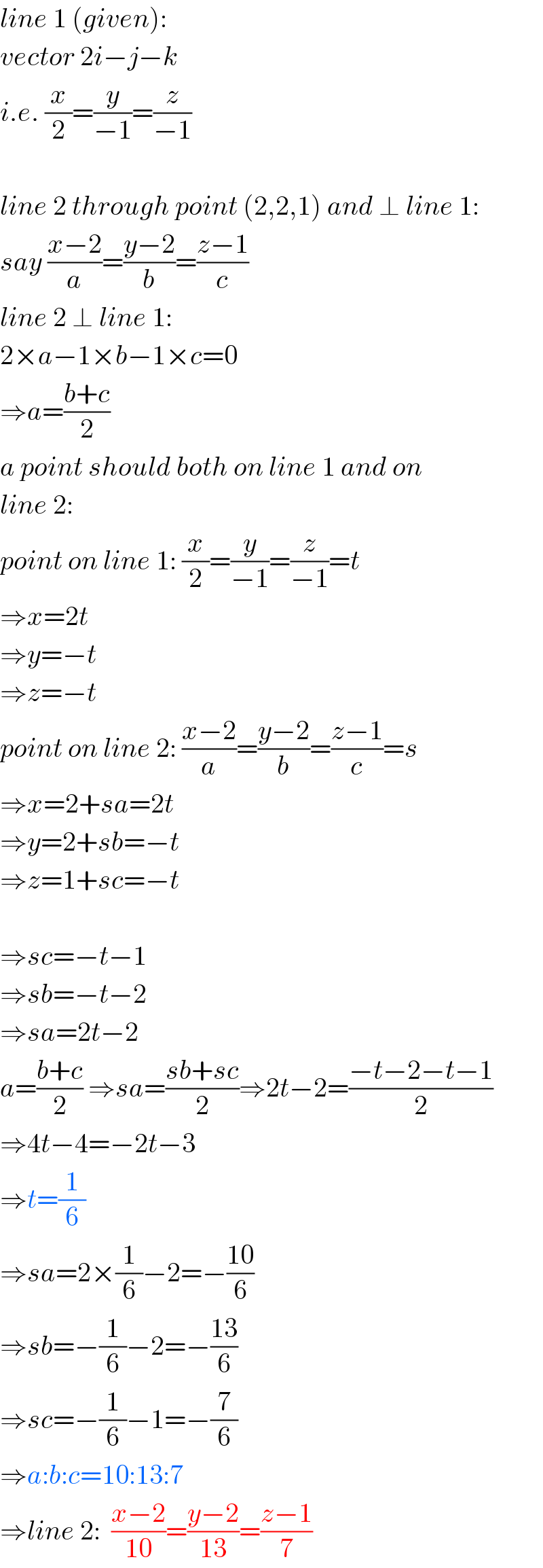 line 1 (given):  vector 2i−j−k  i.e. (x/2)=(y/(−1))=(z/(−1))    line 2 through point (2,2,1) and ⊥ line 1:  say ((x−2)/a)=((y−2)/b)=((z−1)/c)  line 2 ⊥ line 1:  2×a−1×b−1×c=0  ⇒a=((b+c)/2)  a point should both on line 1 and on  line 2:  point on line 1: (x/2)=(y/(−1))=(z/(−1))=t  ⇒x=2t  ⇒y=−t  ⇒z=−t  point on line 2: ((x−2)/a)=((y−2)/b)=((z−1)/c)=s  ⇒x=2+sa=2t  ⇒y=2+sb=−t  ⇒z=1+sc=−t    ⇒sc=−t−1  ⇒sb=−t−2  ⇒sa=2t−2  a=((b+c)/2) ⇒sa=((sb+sc)/2)⇒2t−2=((−t−2−t−1)/2)  ⇒4t−4=−2t−3  ⇒t=(1/6)  ⇒sa=2×(1/6)−2=−((10)/6)  ⇒sb=−(1/6)−2=−((13)/6)  ⇒sc=−(1/6)−1=−(7/6)  ⇒a:b:c=10:13:7  ⇒line 2:  ((x−2)/(10))=((y−2)/(13))=((z−1)/7)  