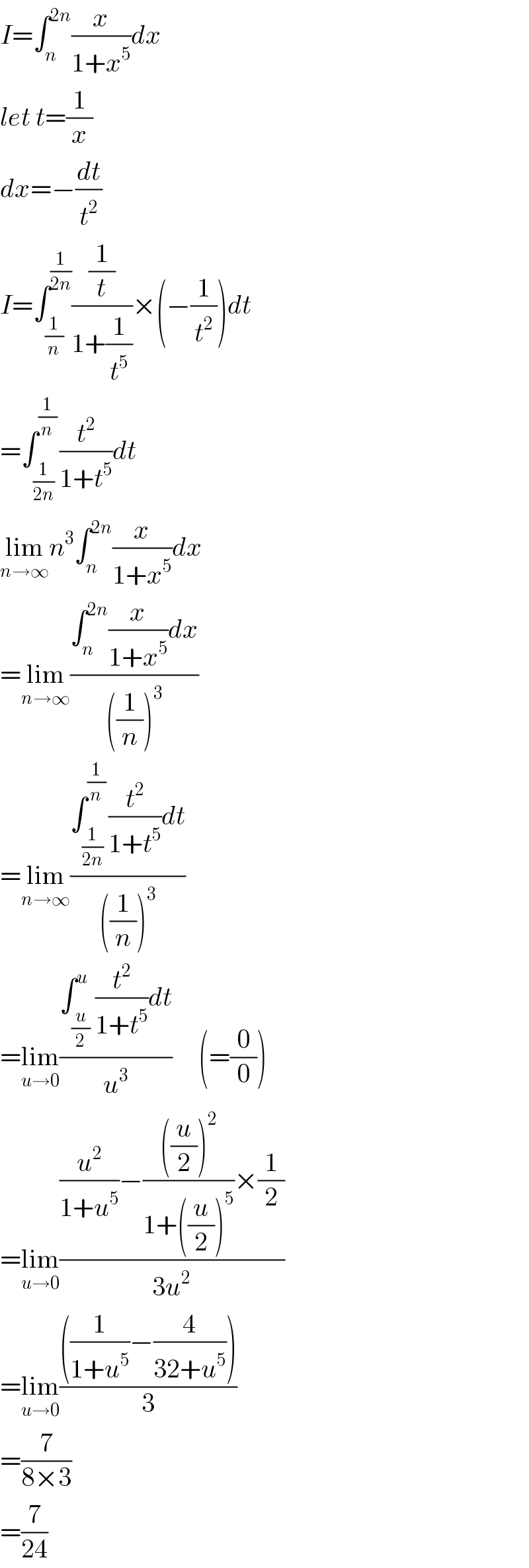 I=∫_n ^(2n) (x/(1+x^5 ))dx  let t=(1/x)  dx=−(dt/t^2 )  I=∫_(1/n) ^(1/(2n)) ((1/t)/(1+(1/t^5 )))×(−(1/t^2 ))dt  =∫_(1/(2n)) ^(1/n) (t^2 /(1+t^5 ))dt  lim_(n→∞) n^3 ∫_n ^(2n) (x/(1+x^5 ))dx  =lim_(n→∞) ((∫_n ^(2n) (x/(1+x^5 ))dx)/(((1/n))^3 ))  =lim_(n→∞) ((∫_(1/(2n)) ^(1/n) (t^2 /(1+t^5 ))dt)/(((1/n))^3 ))  =lim_(u→0) ((∫_(u/2) ^u (t^2 /(1+t^5 ))dt)/u^3 )     (=(0/0))  =lim_(u→0) (((u^2 /(1+u^5 ))−((((u/2))^2 )/(1+((u/2))^5 ))×(1/2))/(3u^2 ))  =lim_(u→0) ((((1/(1+u^5 ))−(4/(32+u^5 ))))/3)  =(7/(8×3))  =(7/(24))  