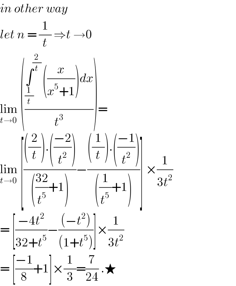 in other way   let n = (1/t) ⇒t →0  lim_(t→0)  (((∫^(2/t) _(1/t) ((x/(x^5 +1)))dx)/t^3 ))=  lim_(t→0)  [((((2/t)).(((−2)/t^2 )))/((((32)/t^5 )+1)))−((((1/t)).(((−1)/t^2 )))/(((1/t^5 )+1)))] ×(1/(3t^2 ))  = [((−4t^2 )/(32+t^5 ))−(((−t^2 ))/((1+t^5 )))]×(1/(3t^2 ))  = [((−1)/8)+1]×(1/3)=(7/(24)) .★  