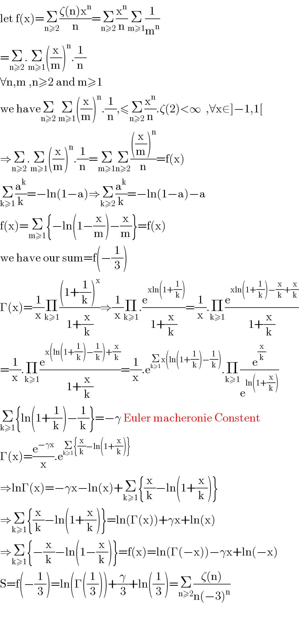 let f(x)=Σ_(n≥2) ((ζ(n)x^n )/n)=Σ_(n≥2) (x^n /n)Σ_(m≥1) (1/m^n )  =Σ_(n≥2) .Σ_(m≥1) ((x/m))^n .(1/n)  ∀n,m ,n≥2 and m≥1   we haveΣ_(n≥2)  Σ_(m≥1) ((x/m))^n .(1/n),≤Σ_(n≥2) (x^n /n).ζ(2)<∞  ,∀x∈]−1,1[  ⇒Σ_(n≥2) .Σ_(m≥1) ((x/m))^n .(1/n)=Σ_(m≥1) Σ_(n≥2) ((((x/m))^n )/n)=f(x)  Σ_(k≥1) (a^k /k)=−ln(1−a)⇒Σ_(k≥2) (a^k /k)=−ln(1−a)−a  f(x)=Σ_(m≥1) {−ln(1−(x/m))−(x/m)}=f(x)    we have our sum=f(−(1/3))  Γ(x)=(1/x)Π_(k≥1) (((1+(1/k))^x )/(1+(x/k)))⇒(1/x)Π_(k≥1) .(e^(xln(1+(1/k))) /(1+(x/k)))=(1/x).Π_(k≥1) (e^(xln(1+(1/k))−(x/k)+(x/k)) /(1+(x/k)))  =(1/x).Π_(k≥1) (e^(x(ln(1+(1/k))−(1/k))+(x/k)) /(1+(x/k)))=(1/x).e^(Σ_(k≥1) x(ln(1+(1/k))−(1/k))) .Π_(k≥1) (e^(x/k) /e^(ln(1+(x/k))) )  Σ_(k≥1) {ln(1+(1/k))−(1/k)}=−γ Euler macheronie Constent  Γ(x)=(e^(−γx) /x).e^(Σ_(k≥1) {(x/k)−ln(1+(x/k))})   ⇒lnΓ(x)=−γx−ln(x)+Σ_(k≥1) {(x/k)−ln(1+(x/k))}  ⇒Σ_(k≥1) {(x/k)−ln(1+(x/k))}=ln(Γ(x))+γx+ln(x)  ⇒Σ_(k≥1) {−(x/k)−ln(1−(x/k))}=f(x)=ln(Γ(−x))−γx+ln(−x)  S=f(−(1/3))=ln(Γ((1/3)))+(γ/3)+ln((1/3))=Σ_(n≥2) ((ζ(n))/(n(−3)^n ))      