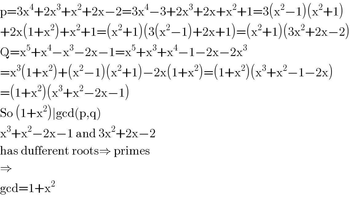 p=3x^4 +2x^3 +x^2 +2x−2=3x^4 −3+2x^3 +2x+x^2 +1=3(x^2 −1)(x^2 +1)  +2x(1+x^2 )+x^2 +1=(x^2 +1)(3(x^2 −1)+2x+1)=(x^2 +1)(3x^2 +2x−2)  Q=x^5 +x^4 −x^3 −2x−1=x^5 +x^3 +x^4 −1−2x−2x^3   =x^3 (1+x^2 )+(x^2 −1)(x^2 +1)−2x(1+x^2 )=(1+x^2 )(x^3 +x^2 −1−2x)  =(1+x^2 )(x^3 +x^2 −2x−1)  So (1+x^2 )∣gcd(p,q)  x^3 +x^2 −2x−1 and 3x^2 +2x−2   has dufferent roots⇒ primes  ⇒  gcd=1+x^2   