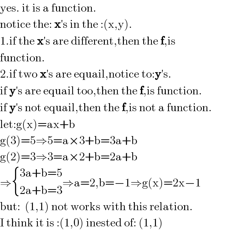 yes. it is a function.  notice the: x′s in the :(x,y).  1.if the x′s are different,then the f,is   function.  2.if two x′s are equail,notice to:y′s.  if y′s are equail too,then the f,is function.  if y′s not equail,then the f,is not a function.  let:g(x)=ax+b  g(3)=5⇒5=a×3+b=3a+b  g(2)=3⇒3=a×2+b=2a+b  ⇒ { ((3a+b=5)),((2a+b=3)) :}⇒a=2,b=−1⇒g(x)=2x−1  but:  (1,1) not works with this relation.  I think it is :(1,0) inested of: (1,1)  