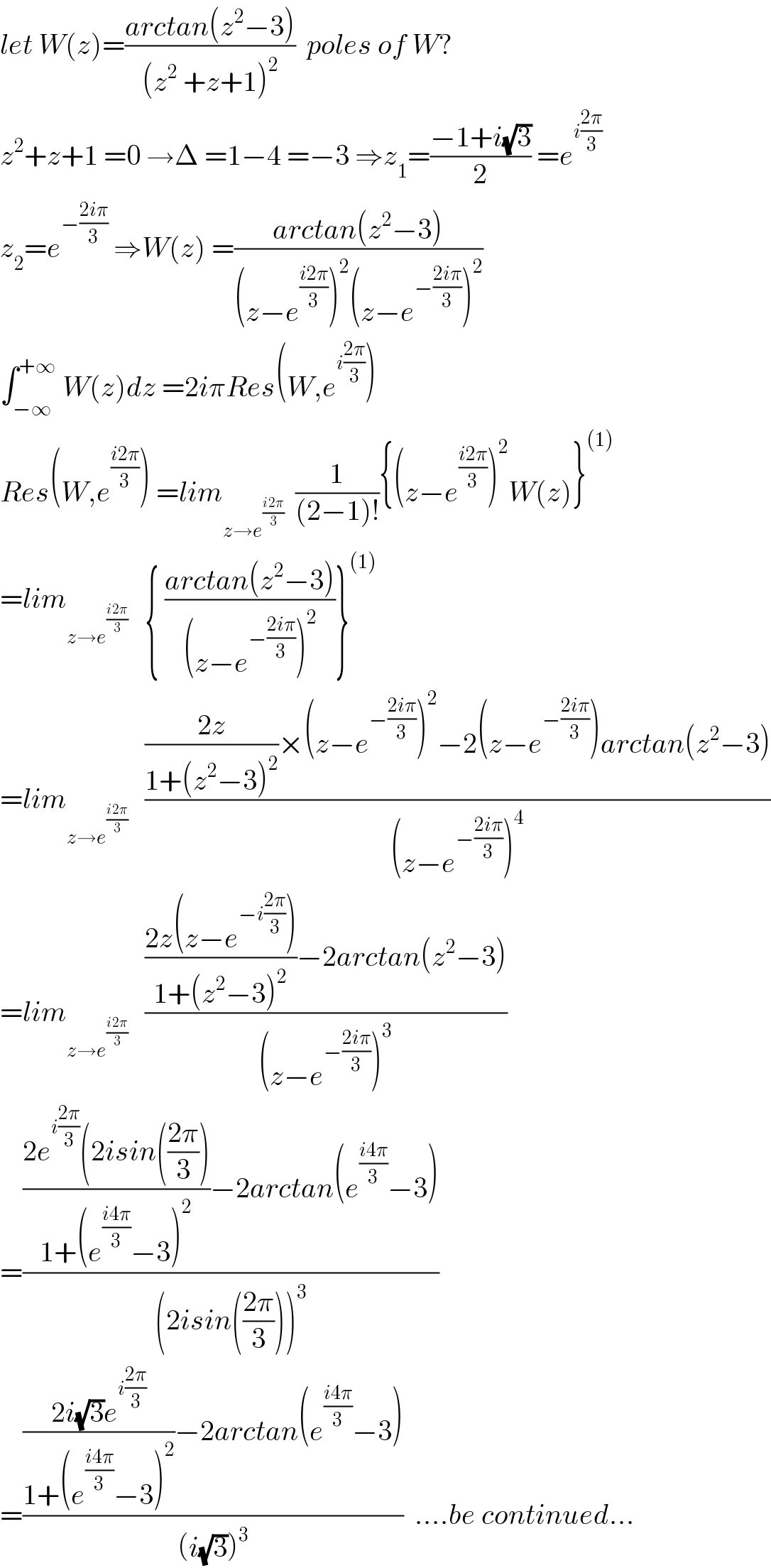let W(z)=((arctan(z^2 −3))/((z^2  +z+1)^2 ))  poles of W?  z^2 +z+1 =0 →Δ =1−4 =−3 ⇒z_1 =((−1+i(√3))/2) =e^(i((2π)/3))   z_2 =e^(−((2iπ)/3))  ⇒W(z) =((arctan(z^2 −3))/((z−e^((i2π)/3) )^2 (z−e^(−((2iπ)/3)) )^2 ))  ∫_(−∞) ^(+∞)  W(z)dz =2iπRes(W,e^(i((2π)/3)) )  Res(W,e^((i2π)/3) ) =lim_(z→e^((i2π)/3) )   (1/((2−1)!)){(z−e^((i2π)/3) )^2 W(z)}^((1))   =lim_(z→e^((i2π)/3) )    { ((arctan(z^2 −3))/((z−e^(−((2iπ)/3)) )^2 ))}^((1))   =lim_(z→e^((i2π)/3) )    ((((2z)/(1+(z^2 −3)^2 ))×(z−e^(−((2iπ)/3)) )^2 −2(z−e^(−((2iπ)/3)) )arctan(z^2 −3))/((z−e^(−((2iπ)/3)) )^4 ))  =lim_(z→e^((i2π)/3) )    ((((2z(z−e^(−i((2π)/3)) ))/(1+(z^2 −3)^2 ))−2arctan(z^2 −3))/((z−e^(−((2iπ)/3)) )^3 ))  =((((2e^(i((2π)/3)) (2isin(((2π)/3)))/(1+(e^((i4π)/3) −3)^2 ))−2arctan(e^((i4π)/3) −3))/((2isin(((2π)/3)))^3 ))  =((((2i(√3)e^(i((2π)/3)) )/(1+(e^((i4π)/3) −3)^2 ))−2arctan(e^((i4π)/3) −3))/((i(√3))^3 ))  ....be continued...  