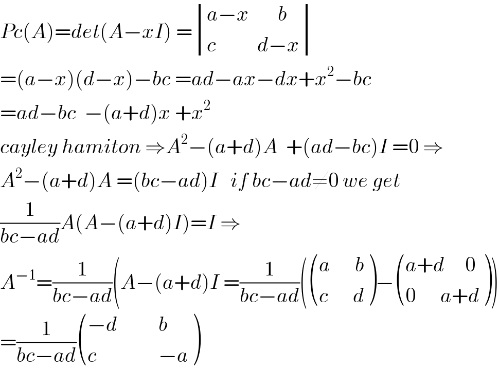Pc(A)=det(A−xI) = determinant (((a−x       b)),((c          d−x)))  =(a−x)(d−x)−bc =ad−ax−dx+x^2 −bc  =ad−bc  −(a+d)x +x^2   cayley hamiton ⇒A^2 −(a+d)A  +(ad−bc)I =0 ⇒  A^2 −(a+d)A =(bc−ad)I   if bc−ad≠0 we get  (1/(bc−ad))A(A−(a+d)I)=I ⇒  A^(−1) =(1/(bc−ad))(A−(a+d)I =(1/(bc−ad))( (((a      b)),((c      d)) )− (((a+d     0)),((0      a+d)) ))  =(1/(bc−ad)) (((−d          b)),((c               −a)) )  