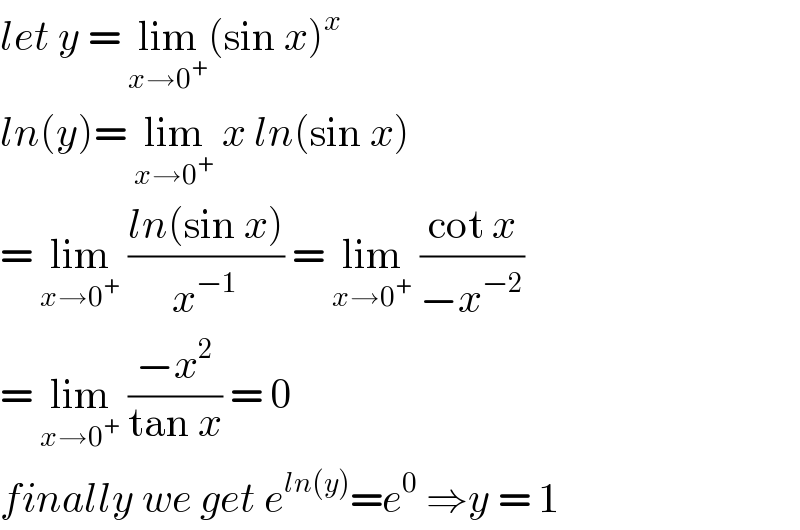 let y = lim_(x→0^+ ) (sin x)^x   ln(y)= lim_(x→0^+ )  x ln(sin x)  = lim_(x→0^+ )  ((ln(sin x))/x^(−1) ) = lim_(x→0^+ )  ((cot x)/(−x^(−2) ))  = lim_(x→0^+ )  ((−x^2 )/(tan x)) = 0  finally we get e^(ln(y)) =e^0  ⇒y = 1  
