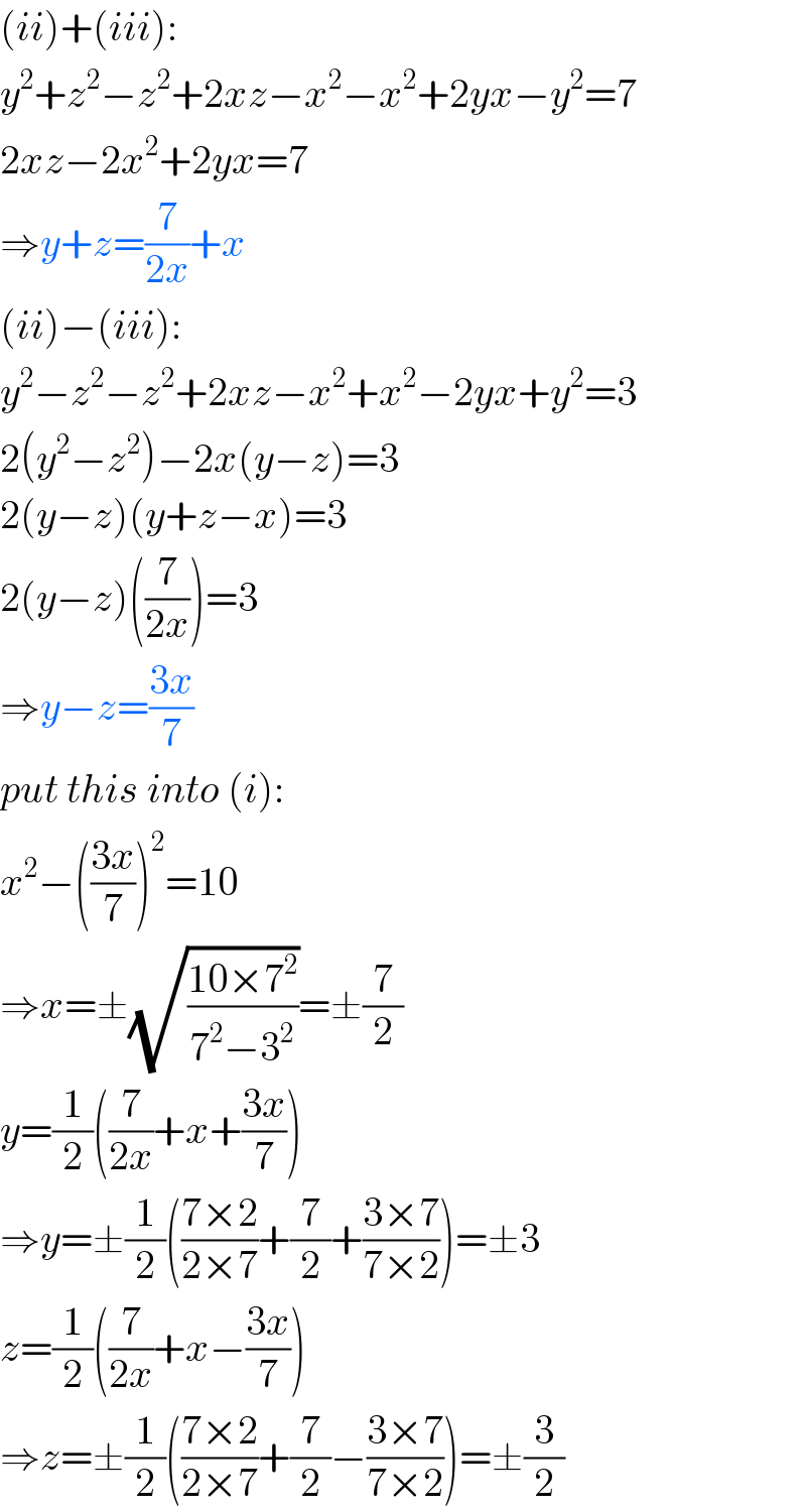 (ii)+(iii):  y^2 +z^2 −z^2 +2xz−x^2 −x^2 +2yx−y^2 =7  2xz−2x^2 +2yx=7  ⇒y+z=(7/(2x))+x  (ii)−(iii):  y^2 −z^2 −z^2 +2xz−x^2 +x^2 −2yx+y^2 =3  2(y^2 −z^2 )−2x(y−z)=3  2(y−z)(y+z−x)=3  2(y−z)((7/(2x)))=3  ⇒y−z=((3x)/7)  put this into (i):  x^2 −(((3x)/7))^2 =10  ⇒x=±(√((10×7^2 )/(7^2 −3^2 )))=±(7/2)  y=(1/2)((7/(2x))+x+((3x)/7))  ⇒y=±(1/2)(((7×2)/(2×7))+(7/2)+((3×7)/(7×2)))=±3  z=(1/2)((7/(2x))+x−((3x)/7))  ⇒z=±(1/2)(((7×2)/(2×7))+(7/2)−((3×7)/(7×2)))=±(3/2)  