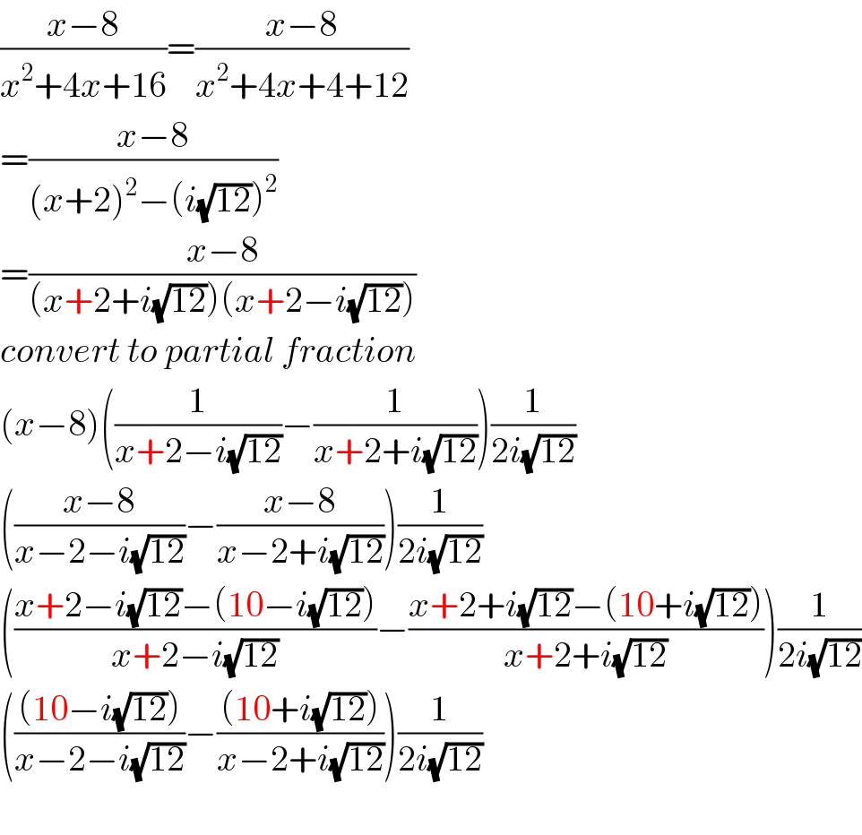 ((x−8)/(x^2 +4x+16))=((x−8)/(x^2 +4x+4+12))  =((x−8)/((x+2)^2 −(i(√(12)))^2 ))  =((x−8)/((x+2+i(√(12)))(x+2−i(√(12)))))  convert to partial fraction   (x−8)((1/(x+2−i(√(12))))−(1/(x+2+i(√(12)))))(1/(2i(√(12))))  (((x−8)/(x−2−i(√(12))))−((x−8)/(x−2+i(√(12)))))(1/(2i(√(12))))  (((x+2−i(√(12))−(10−i(√(12))))/(x+2−i(√(12))))−((x+2+i(√(12))−(10+i(√(12))))/(x+2+i(√(12)))))(1/(2i(√(12))))  ((((10−i(√(12))))/(x−2−i(√(12))))−(((10+i(√(12))))/(x−2+i(√(12)))))(1/(2i(√(12))))    