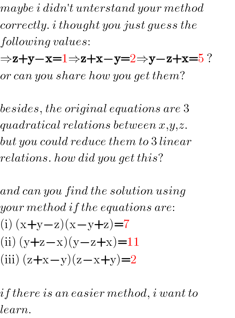 maybe i didn′t unterstand your method  correctly. i thought you just guess the  following values:  ⇒z+y−x=1⇒z+x−y=2⇒y−z+x=5 ?  or can you share how you get them?    besides, the original equations are 3  quadratical relations between x,y,z.  but you could reduce them to 3 linear   relations. how did you get this?    and can you find the solution using  your method if the equations are:  (i) (x+y−z)(x−y+z)=7  (ii) (y+z−x)(y−z+x)=11  (iii) (z+x−y)(z−x+y)=2    if there is an easier method, i want to  learn.   
