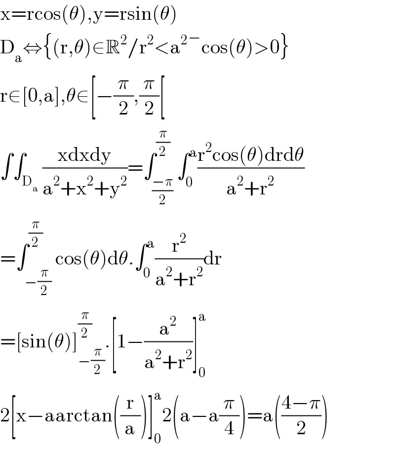 x=rcos(θ),y=rsin(θ)  D_a ⇔{(r,θ)∈R^2 /r^2 <a^2 �cos(θ)>0}  r∈[0,a],θ∈[−(π/2),(π/2)[  ∫∫_D_a  ((xdxdy)/(a^2 +x^2 +y^2 ))=∫_((−π)/2) ^(π/2) ∫_0 ^a ((r^2 cos(θ)drdθ)/(a^2 +r^2 ))  =∫_(−(π/2)) ^(π/2) cos(θ)dθ.∫_0 ^a (r^2 /(a^2 +r^2 ))dr  =[sin(θ)]_(−(π/2)) ^(π/2) .[1−(a^2 /(a^2 +r^2 ))]_0 ^a   2[x−aarctan((r/a))]_0 ^a 2(a−a(π/4))=a(((4−π)/2))  