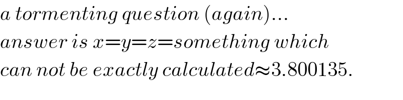 a tormenting question (again)...  answer is x=y=z=something which  can not be exactly calculated≈3.800135.  