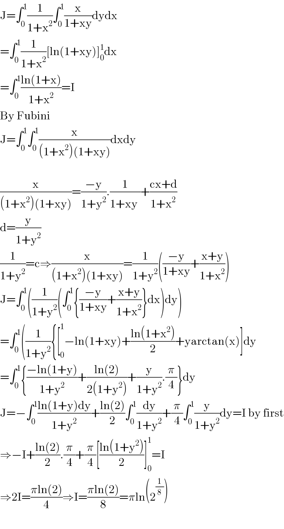 J=∫_0 ^1 (1/(1+x^2 ))∫_0 ^1 (x/(1+xy))dydx  =∫_0 ^1 (1/(1+x^2 ))[ln(1+xy)]_0 ^1 dx  =∫_0 ^1 ((ln(1+x))/(1+x^2 ))=I  By Fubini  J=∫_0 ^1 ∫_0 ^1 (x/((1+x^2 )(1+xy)))dxdy    (x/((1+x^2 )(1+xy)))=((−y)/(1+y^2 )).(1/(1+xy^ ))+((cx+d)/(1+x^2 ))  d=(y/(1+y^2 ))  (1/(1+y^2 ))=c⇒(x/((1+x^2 )(1+xy)))=(1/(1+y^2 ))(((−y)/(1+xy))+((x+y)/(1+x^2 )))  J=∫_0 ^1 ((1/(1+y^2 ))(∫_0 ^1 {((−y)/(1+xy))+((x+y)/(1+x^2 ))}dx)dy)  =∫_0 ^1 ((1/(1+y^2 )){[_0 ^1 −ln(1+xy)+((ln(1+x^2 ))/2)+yarctan(x)]dy  =∫_0 ^1 {((−ln(1+y))/(1+y^2 ))+((ln(2))/(2(1+y^2 )))+(y/(1+y^2 )).(π/4)}dy  J=−∫_0 ^1 ((ln(1+y)dy)/(1+y^2 ))+((ln(2))/2)∫_0 ^1 (dy/(1+y^2 ))+(π/4)∫_0 ^1 (y/(1+y^2 ))dy=I by first  ⇒−I+((ln(2))/2).(π/4)+(π/4)[((ln(1+y^2 ))/2)]_0 ^1 =I  ⇒2I=((πln(2))/4)⇒I=((πln(2))/8)=πln(2^(1/8) )    