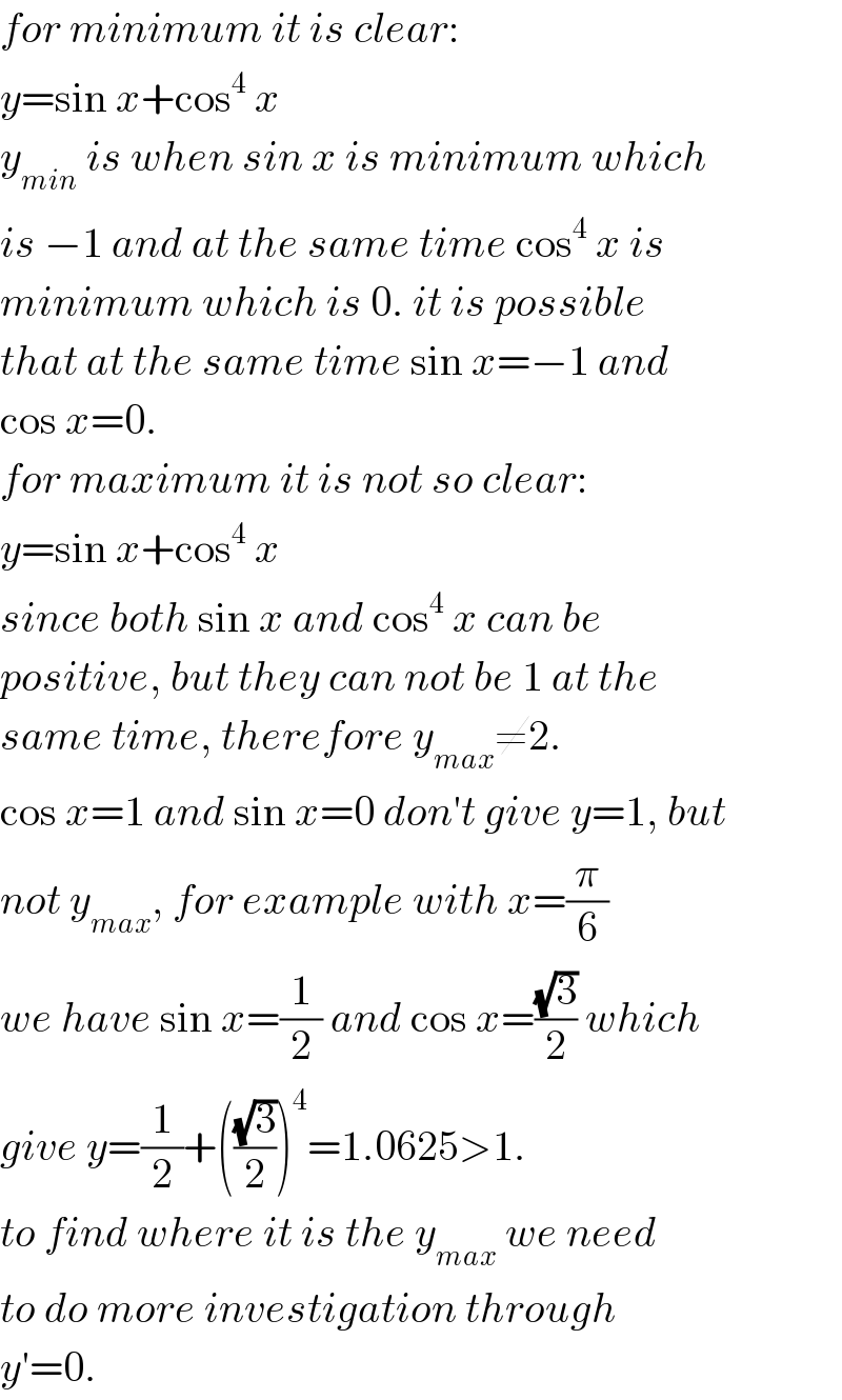 for minimum it is clear:  y=sin x+cos^4  x  y_(min)  is when sin x is minimum which  is −1 and at the same time cos^4  x is   minimum which is 0. it is possible  that at the same time sin x=−1 and  cos x=0.  for maximum it is not so clear:  y=sin x+cos^4  x  since both sin x and cos^4  x can be  positive, but they can not be 1 at the  same time, therefore y_(max) ≠2.  cos x=1 and sin x=0 don′t give y=1, but  not y_(max) , for example with x=(π/6)  we have sin x=(1/2) and cos x=((√3)/2) which  give y=(1/2)+(((√3)/2))^4 =1.0625>1.   to find where it is the y_(max)  we need  to do more investigation through  y′=0.  