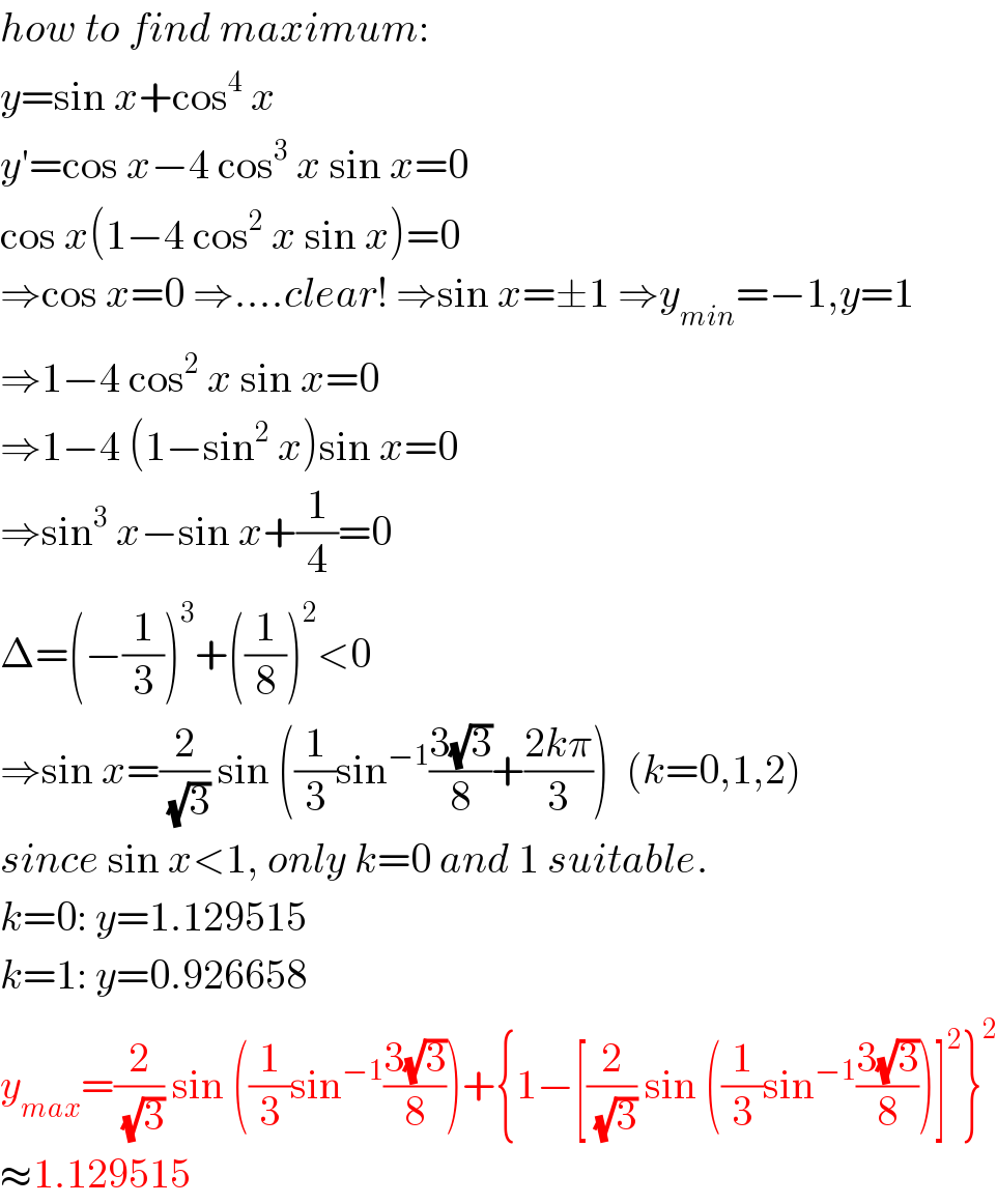how to find maximum:  y=sin x+cos^4  x  y′=cos x−4 cos^3  x sin x=0  cos x(1−4 cos^2  x sin x)=0  ⇒cos x=0 ⇒....clear! ⇒sin x=±1 ⇒y_(min) =−1,y=1  ⇒1−4 cos^2  x sin x=0  ⇒1−4 (1−sin^2  x)sin x=0  ⇒sin^3  x−sin x+(1/4)=0  Δ=(−(1/3))^3 +((1/8))^2 <0  ⇒sin x=(2/(√3)) sin ((1/3)sin^(−1) ((3(√3))/8)+((2kπ)/3))  (k=0,1,2)  since sin x<1, only k=0 and 1 suitable.  k=0: y=1.129515  k=1: y=0.926658  y_(max) =(2/(√3)) sin ((1/3)sin^(−1) ((3(√3))/8))+{1−[(2/(√3)) sin ((1/3)sin^(−1) ((3(√3))/8))]^2 }^2   ≈1.129515  
