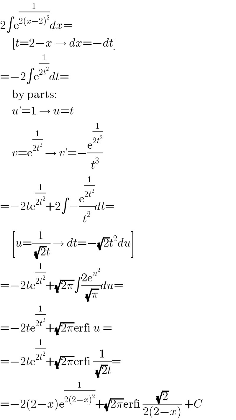 2∫e^(1/(2(x−2)^2 )) dx=       [t=2−x → dx=−dt]  =−2∫e^(1/(2t^2 )) dt=       by parts:       u′=1 → u=t       v=e^(1/(2t^2 ))  → v′=−(e^(1/(2t^2 )) /t^3 )  =−2te^(1/(2t^2 )) +2∫−(e^(1/(2t^2 )) /t^2 )dt=       [u=(1/((√2)t)) → dt=−(√2)t^2 du]  =−2te^(1/(2t^2 )) +(√(2π))∫((2e^u^2  )/(√π))du=  =−2te^(1/(2t^2 )) +(√(2π))erfi u =  =−2te^(1/(2t^2 )) +(√(2π))erfi (1/((√2)t))=  =−2(2−x)e^(1/(2(2−x)^2 )) +(√(2π))erfi ((√2)/(2(2−x))) +C  